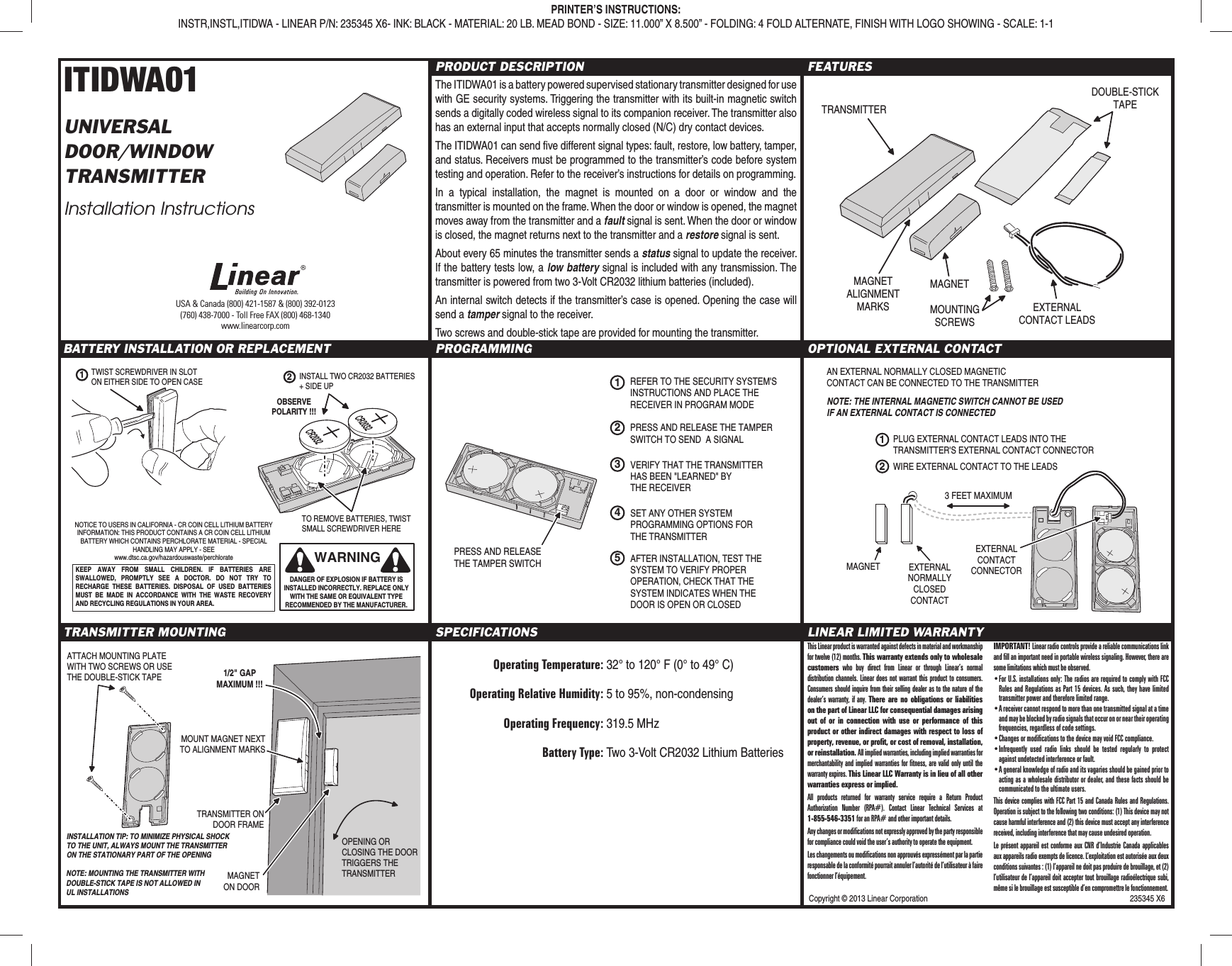 Copyright © 2013 Linear Corporation  235345 X6ITIDWA01UNIVERSALDOOR/WINDOWTRANSMITTERInstallation InstructionsPRODUCT DESCRIPTIONThe ITIDWA01 is a battery powered supervised stationary transmitter designed for use with GE security systems. Triggering the transmitter with its built-in magnetic switch sends a digitally coded wireless signal to its companion receiver. The transmitter also has an external input that accepts normally closed (N/C) dry contact devices.The ITIDWA01 can send ﬁ ve different signal types: fault, restore, low battery, tamper, and status. Receivers must be programmed to the transmitter’s code before system testing and operation. Refer to the receiver’s instructions for details on programming.In a typical installation, the magnet is mounted on a door or window and the transmitter is mounted on the frame. When the door or window is opened, the magnet moves away from the transmitter and a fault signal is sent. When the door or window is closed, the magnet returns next to the transmitter and a restore signal is sent.About every 65 minutes the transmitter sends a status signal to update the receiver. If the battery tests low, a low battery signal is included with any transmission. The transmitter is powered from two 3-Volt CR2032 lithium batteries (included).An internal switch detects if the transmitter’s case is opened. Opening the case will send a tamper signal to the receiver.Two screws and double-stick tape are provided for mounting the transmitter.FEATURESBATTERY INSTALLATION OR REPLACEMENT PROGRAMMING OPTIONAL EXTERNAL CONTACTTRANSMITTER MOUNTING SPECIFICATIONS Operating Temperature: 32° to 120° F (0° to 49° C)  Operating Relative Humidity: 5 to 95%, non-condensing Operating Frequency: 319.5 MHz Battery Type: Two 3-Volt CR2032 Lithium BatteriesLINEAR LIMITED WARRANTYPRINTER’S INSTRUCTIONS:INSTR,INSTL,ITIDWA - LINEAR P/N: 235345 X6- INK: BLACK - MATERIAL: 20 LB. MEAD BOND - SIZE: 11.000” X 8.500” - FOLDING: 4 FOLD ALTERNATE, FINISH WITH LOGO SHOWING - SCALE: 1-1TRANSMITTERMAGNETDOUBLE-STICKTAPEEXTERNALCONTACT LEADSMOUNTINGSCREWSMAGNETALIGNMENTMARKSEXTERNALNORMALLYCLOSEDCONTACTMAGNET3 FEET MAXIMUMEXTERNALCONTACTCONNECTORAN EXTERNAL NORMALLY CLOSED MAGNETICCONTACT CAN BE CONNECTED TO THE TRANSMITTER1PLUG EXTERNAL CONTACT LEADS INTO THETRANSMITTER&apos;S EXTERNAL CONTACT CONNECTOR2WIRE EXTERNAL CONTACT TO THE LEADSNOTE: THE INTERNAL MAGNETIC SWITCH CANNOT BE USEDIF AN EXTERNAL CONTACT IS CONNECTEDTRANSMITTER ONDOOR FRAMEMAGNETON DOOROPENING ORCLOSING THE DOORTRIGGERS THETRANSMITTERINSTALLATION TIP: TO MINIMIZE PHYSICAL SHOCK TO THE UNIT, ALWAYS MOUNT THE TRANSMITTER ON THE STATIONARY PART OF THE OPENING1/2&quot; GAPMAXIMUM !!!MOUNT MAGNET NEXTTO ALIGNMENT MARKSATTACH MOUNTING PLATEWITH TWO SCREWS OR USETHE DOUBLE-STICK TAPENOTE: MOUNTING THE TRANSMITTER WITH DOUBLE-STICK TAPE IS NOT ALLOWED IN UL INSTALLATIONSWARNINGDANGER OF EXPLOSION IF BATTERY IS INSTALLED INCORRECTLY. REPLACE ONLY WITH THE SAME OR EQUIVALENT TYPE RECOMMENDED BY THE MANUFACTURER.NOTICE TO USERS IN CALIFORNIA - CR COIN CELL LITHIUM BATTERY INFORMATION: THIS PRODUCT CONTAINS A CR COIN CELL LITHIUM BATTERY WHICH CONTAINS PERCHLORATE MATERIAL - SPECIAL HANDLING MAY APPLY - SEE www.dtsc.ca.gov/hazardouswaste/perchlorateKEEP AWAY FROM SMALL CHILDREN. IF BATTERIES ARE SWALLOWED, PROMPTLY SEE A DOCTOR. DO NOT TRY TO RECHARGE THESE BATTERIES. DISPOSAL OF USED BATTERIES MUST BE MADE IN ACCORDANCE WITH THE WASTE RECOVERY AND RECYCLING REGULATIONS IN YOUR AREA.1TWIST SCREWDRIVER IN SLOTON EITHER SIDE TO OPEN CASEOBSERVEPOLARITY !!!2INSTALL TWO CR2032 BATTERIES+ SIDE UPTO REMOVE BATTERIES, TWISTSMALL SCREWDRIVER HEREUSA &amp; Canada (800) 421-1587 &amp; (800) 392-0123(760) 438-7000 - Toll Free FAX (800) 468-1340www.linearcorp.com1REFER TO THE SECURITY SYSTEM&apos;SINSTRUCTIONS AND PLACE THERECEIVER IN PROGRAM MODESET ANY OTHER SYSTEMPROGRAMMING OPTIONS FORTHE TRANSMITTER2PRESS AND RELEASE THE TAMPERSWITCH TO SEND  A SIGNAL4AFTER INSTALLATION, TEST THESYSTEM TO VERIFY PROPEROPERATION, CHECK THAT THESYSTEM INDICATES WHEN THEDOOR IS OPEN OR CLOSED5VERIFY THAT THE TRANSMITTERHAS BEEN &quot;LEARNED&quot; BYTHE RECEIVER3PRESS AND RELEASETHE TAMPER SWITCHThis Linear product is warranted against defects in material and workmanship for twelve (12) months. This warranty extends only to wholesale customers who buy direct from Linear or through Linear’s normal distribution channels. Linear does not warrant this product to consumers. Consumers should inquire from their selling dealer as to the nature of the dealer’s warranty, if any. There are no obligations or liabilities on the part of Linear LLC for consequential damages arising out of or in connection with use or performance of this product or other indirect damages with respect to loss of property, revenue, or proﬁ t, or cost of removal, installation, or reinstallation. All implied warranties, including implied warranties for merchantability and implied warranties for ﬁ tness, are valid only until the warranty expires. This Linear LLC Warranty is in lieu of all other warranties express or implied.All products returned for warranty service require a Return Product Authorization Number (RPA#). Contact Linear Technical Services at 1-855-546-3351 for an RPA# and other important details.Any changes or modiﬁ cations not expressly approved by the party responsible for compliance could void the user’s authority to operate the equipment.Les changements ou modiﬁ cations non approuvés expressément par la partie responsable de la conformité pourrait annuler l’autorité de l’utilisateur à faire fonctionner l’équipement.IMPORTANT! Linear radio controls provide a reliable communications link and ﬁ ll an important need in portable wireless signaling. However, there are some limitations which must be observed.• For U.S. installations only: The radios are required to comply with FCC Rules and Regulations as Part 15 devices. As such, they have limited transmitter power and therefore limited range.• A receiver cannot respond to more than one transmitted signal at a time and may be blocked by radio signals that occur on or near their operating frequencies, regardless of code settings.• Changes or modiﬁ cations to the device may void FCC compliance.• Infrequently used radio links should be tested regularly to protect against undetected interference or fault.• A general knowledge of radio and its vagaries should be gained prior to acting as a wholesale distributor or dealer, and these facts should be communicated to the ultimate users.This device complies with FCC Part 15 and Canada Rules and Regulations. Operation is subject to the following two conditions: (1) This device may not cause harmful interference and (2) this device must accept any interference received, including interference that may cause undesired operation.Le présent appareil est conforme aux CNR d’Industrie Canada applicables aux appareils radio exempts de licence. L’exploitation est autorisée aux deux conditions suivantes : (1) l’appareil ne doit pas produire de brouillage, et (2) l’utilisateur de l’appareil doit accepter tout brouillage radioélectrique subi, même si le brouillage est susceptible d’en compromettre le fonctionnement.