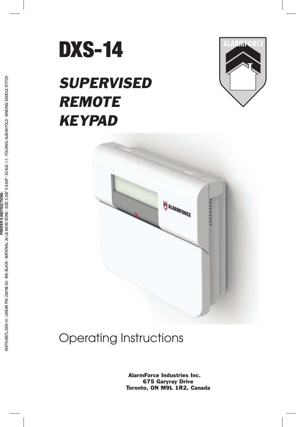 DXS-14SUPERVISEDREMOTEKEYPADOperating InstructionsALARMFORCEAlarmForce Industries Inc.675 Garyray DriveToronto, ON M9L 1R2, CanadaPRINTER’S INSTRUCTIONS:INSTR,INSTL,DXS-14 - LINEAR P/N: 233766 X3 - INK: BLACK - MATERIAL: 20 LB. MEAD BOND - SIZE: 5.500” X 8.500” - SCALE: 1-1 - FOLDING: ALBUM FOLD - BINDING: SADDLE-STITCH