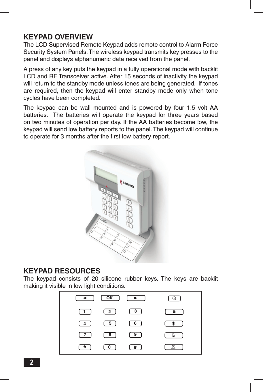 2KEYPAD OVERVIEWThe LCD Supervised Remote Keypad adds remote control to Alarm Force Security System Panels. The wireless keypad transmits key presses to the panel and displays alphanumeric data received from the panel.A press of any key puts the keypad in a fully operational mode with backlit LCD and RF Transceiver active. After 15 seconds of inactivity the keypad will return to the standby mode unless tones are being generated.  If tones are required, then the keypad will enter standby mode only when tone cycles have been completed.The keypad can be wall mounted and is powered by four 1.5 volt AA batteries.  The batteries will operate the keypad for three years based on two minutes of operation per day. If the AA batteries become low, the keypad will send low battery reports to the panel. The keypad will continue to operate for 3 months after the ﬁ rst low battery report.KEYPAD RESOURCESThe keypad consists of 20 silicone rubber keys. The keys are backlit making it visible in low light conditions.OK1234567890*#