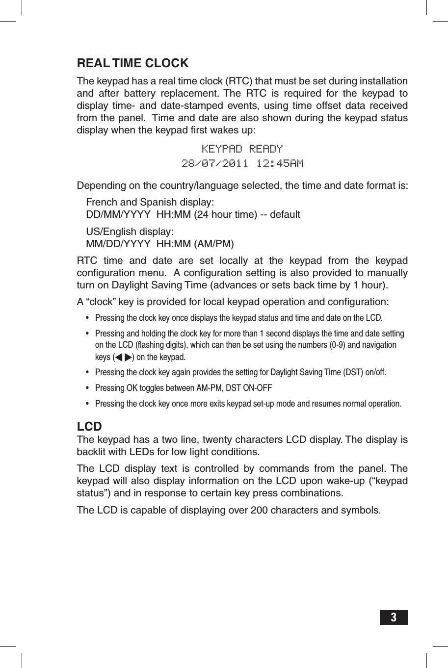 3REAL TIME CLOCKThe keypad has a real time clock (RTC) that must be set during installation and after battery replacement. The RTC is required for the keypad to display time- and date-stamped events, using time offset data received from the panel.  Time and date are also shown during the keypad status display when the keypad ﬁ rst wakes up:KEYPAD READY28/07/2011 12:45AMDepending on the country/language selected, the time and date format is:French and Spanish display:DD/MM/YYYY  HH:MM (24 hour time) -- defaultUS/English display:MM/DD/YYYY  HH:MM (AM/PM)RTC time and date are set locally at the keypad from the keypad conﬁ guration menu.  A conﬁ guration setting is also provided to manually turn on Daylight Saving Time (advances or sets back time by 1 hour).A “clock” key is provided for local keypad operation and conﬁ guration:•  Pressing the clock key once displays the keypad status and time and date on the LCD.  •  Pressing and holding the clock key for more than 1 second displays the time and date setting on the LCD (ﬂ ashing digits), which can then be set using the numbers (0-9) and navigation keys (  ) on the keypad.  •  Pressing the clock key again provides the setting for Daylight Saving Time (DST) on/off.•  Pressing OK toggles between AM-PM, DST ON-OFF•  Pressing the clock key once more exits keypad set-up mode and resumes normal operation.LCDThe keypad has a two line, twenty characters LCD display. The display is backlit with LEDs for low light conditions. The LCD display text is controlled by commands from the panel. The keypad will also display information on the LCD upon wake-up (“keypad status”) and in response to certain key press combinations.The LCD is capable of displaying over 200 characters and symbols.