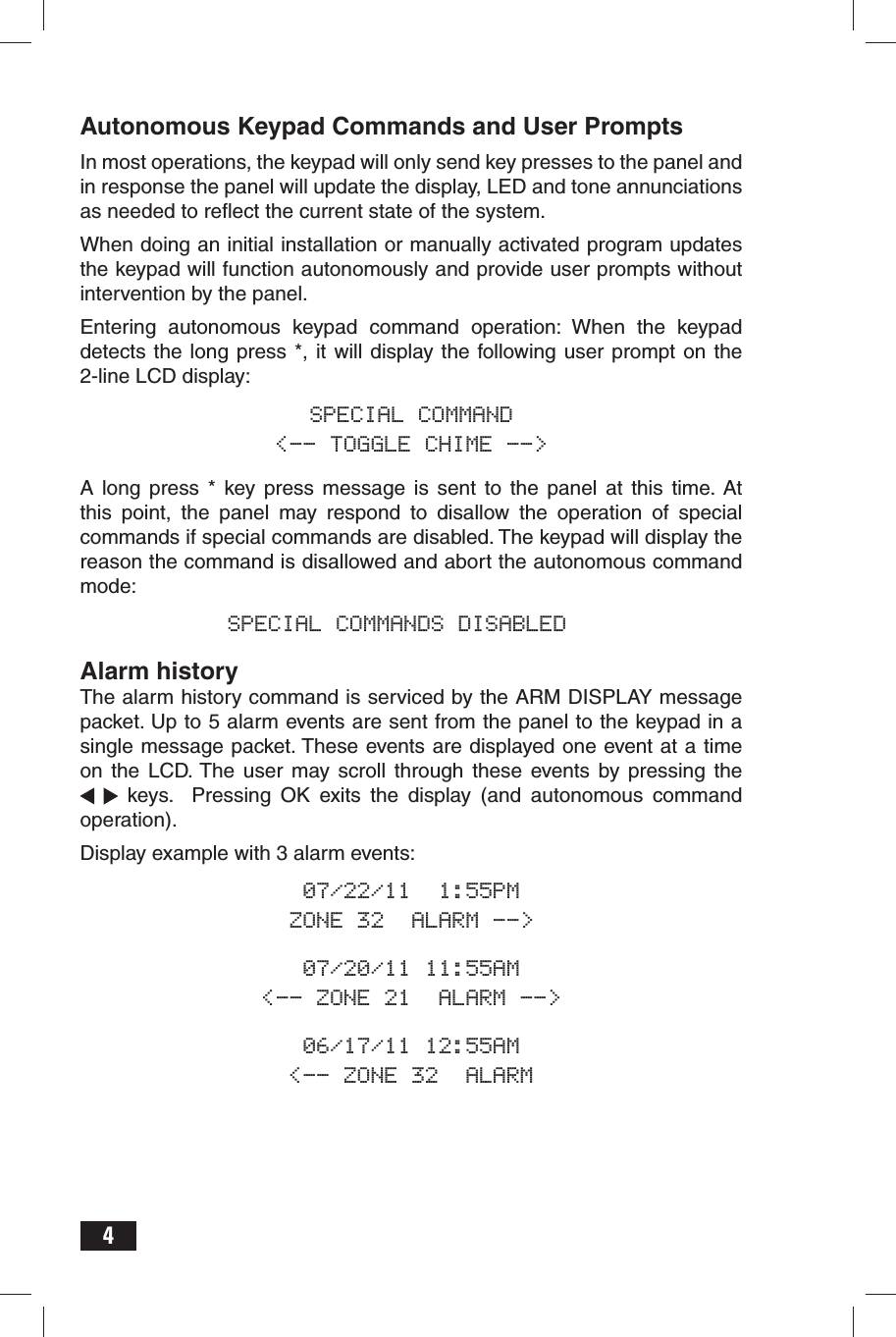 4Autonomous Keypad Commands and User PromptsIn most operations, the keypad will only send key presses to the panel and in response the panel will update the display, LED and tone annunciations as needed to reﬂ ect the current state of the system. When doing an initial installation or manually activated program updates the keypad will function autonomously and provide user prompts without intervention by the panel.Entering autonomous keypad command operation: When the keypad detects the long press *, it will display the following user prompt on the 2-line LCD display:SPECIAL COMMAND&lt;-- TOGGLE CHIME --&gt;A long press * key press message is sent to the panel at this time. At this point, the panel may respond to disallow the operation of special commands if special commands are disabled. The keypad will display the reason the command is disallowed and abort the autonomous command mode:  SPECIAL COMMANDS DISABLEDAlarm historyThe alarm history command is serviced by the ARM DISPLAY message packet. Up to 5 alarm events are sent from the panel to the keypad in a single message packet. These events are displayed one event at a time on the LCD. The user may scroll through these events by pressing the   keys.  Pressing OK exits the display (and autonomous command operation).Display example with 3 alarm events:07/22/11  1:55PMZONE 32  ALARM --&gt;07/20/11 11:55AM&lt;-- ZONE 21  ALARM --&gt;06/17/11 12:55AM&lt;-- ZONE 32  ALARM