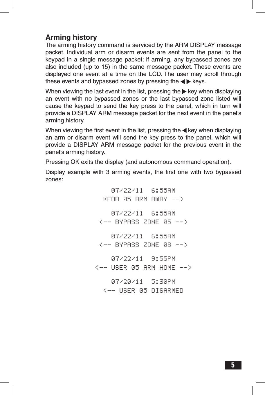 5Arming historyThe arming history command is serviced by the ARM DISPLAY message packet. Individual arm or disarm events are sent from the panel to the keypad in a single message packet; if arming, any bypassed zones are also included (up to 15) in the same message packet. These events are displayed one event at a time on the LCD. The user may scroll through these events and bypassed zones by pressing the    keys.When viewing the last event in the list, pressing the   key when displaying an event with no bypassed zones or the last bypassed zone listed will cause the keypad to send the key press to the panel, which in turn will provide a DISPLAY ARM message packet for the next event in the panel’s arming history. When viewing the ﬁ rst event in the list, pressing the   key when displaying an arm or disarm event will send the key press to the panel, which will provide a DISPLAY ARM message packet for the previous event in the panel’s arming history. Pressing OK exits the display (and autonomous command operation).Display example with 3 arming events, the ﬁ rst one with two bypassed zones:07/22/11  6:55AMKFOB 05 ARM AWAY --&gt;07/22/11  6:55AM&lt;-- BYPASS ZONE 05 --&gt;07/22/11  6:55AM&lt;-- BYPASS ZONE 08 --&gt;07/22/11  9:55PM&lt;-- USER 05 ARM HOME --&gt;07/20/11  5:30PM&lt;-- USER 05 DISARMED