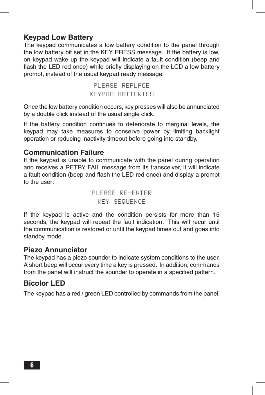 6Keypad Low BatteryThe keypad communicates a low battery condition to the panel through the low battery bit set in the KEY PRESS message.  If the battery is low, on keypad wake up the keypad will indicate a fault condition (beep and ﬂ ash the LED red once) while brieﬂ y displaying on the LCD a low battery prompt, instead of the usual keypad ready message:PLEASE REPLACEKEYPAD BATTERIESOnce the low battery condition occurs, key presses will also be annunciated by a double click instead of the usual single click.If the battery condition continues to deteriorate to marginal levels, the keypad may take measures to conserve power by limiting backlight operation or reducing inactivity timeout before going into standby. Communication FailureIf the keypad is unable to communicate with the panel during operation and receives a RETRY FAIL message from its transceiver, it will indicate a fault condition (beep and ﬂ ash the LED red once) and display a prompt to the user:PLEASE RE-ENTERKEY SEQUENCEIf the keypad is active and the condition persists for more than 15 seconds, the keypad will repeat the fault indication.  This will recur until the communication is restored or until the keypad times out and goes into standby mode.Piezo AnnunciatorThe keypad has a piezo sounder to indicate system conditions to the user. A short beep will occur every time a key is pressed.  In addition, commands from the panel will instruct the sounder to operate in a speciﬁ ed pattern.Bicolor LEDThe keypad has a red / green LED controlled by commands from the panel.