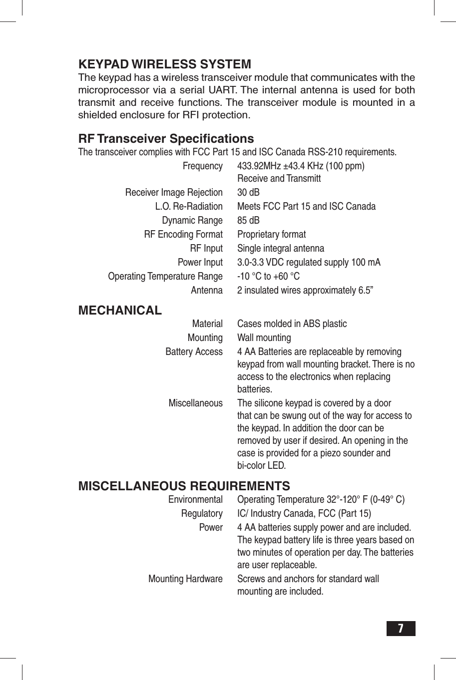 7KEYPAD WIRELESS SYSTEMThe keypad has a wireless transceiver module that communicates with the microprocessor via a serial UART. The internal antenna is used for both transmit and receive functions. The transceiver module is mounted in a shielded enclosure for RFI protection.RF Transceiver Speciﬁ cationsThe transceiver complies with FCC Part 15 and ISC Canada RSS-210 requirements.   Frequency  433.92MHz ±43.4 KHz (100 ppm)  Receive and Transmitt  Receiver Image Rejection   30 dB  L.O. Re-Radiation  Meets FCC Part 15 and ISC Canada  Dynamic Range  85 dB  RF Encoding Format   Proprietary format  RF Input   Single integral antenna  Power Input  3.0-3.3 VDC regulated supply 100 mA  Operating Temperature Range  -10 °C to +60 °C  Antenna  2 insulated wires approximately 6.5” MECHANICAL  Material  Cases molded in ABS plastic Mounting Wall mounting  Battery Access  4 AA Batteries are replaceable by removing    keypad from wall mounting bracket. There is no    access to the electronics when replacing  batteries.  Miscellaneous  The silicone keypad is covered by a door    that can be swung out of the way for access to    the keypad. In addition the door can be    removed by user if desired. An opening in the    case is provided for a piezo sounder and  bi-color LED.MISCELLANEOUS REQUIREMENTS  Environmental  Operating Temperature 32°-120° F (0-49° C)  Regulatory  IC/ Industry Canada, FCC (Part 15)  Power  4 AA batteries supply power and are included.    The keypad battery life is three years based on    two minutes of operation per day. The batteries    are user replaceable.   Mounting Hardware  Screws and anchors for standard wall    mounting are included.