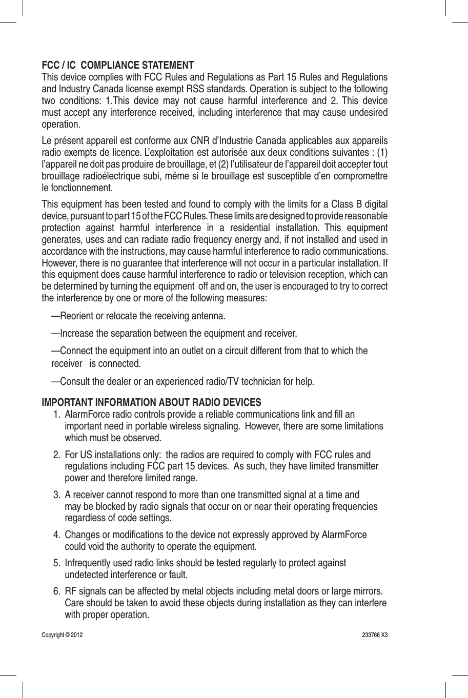 FCC / IC  COMPLIANCE STATEMENTThis device complies with FCC Rules and Regulations as Part 15 Rules and Regulations and Industry Canada license exempt RSS standards. Operation is subject to the following two conditions: 1.This device may not cause harmful interference and 2. This device must accept any interference received, including interference that may cause undesired operation.Le présent appareil est conforme aux CNR d’Industrie Canada applicables aux appareils radio exempts de licence. L’exploitation est autorisée aux deux conditions suivantes : (1) l’appareil ne doit pas produire de brouillage, et (2) l’utilisateur de l’appareil doit accepter tout brouillage radioélectrique subi, même si le brouillage est susceptible d’en compromettre le fonctionnement.This equipment has been tested and found to comply with the limits for a Class B digital device, pursuant to part 15 of the FCC Rules. These limits are designed to provide reasonable protection against harmful interference in a residential installation. This equipment generates, uses and can radiate radio frequency energy and, if not installed and used in accordance with the instructions, may cause harmful interference to radio communications. However, there is no guarantee that interference will not occur in a particular installation. If this equipment does cause harmful interference to radio or television reception, which can be determined by turning the equipment  off and on, the user is encouraged to try to correct the interference by one or more of the following measures:—Reorient or relocate the receiving antenna.—Increase the separation between the equipment and receiver.—Connect the equipment into an outlet on a circuit different from that to which the receiver   is connected.—Consult the dealer or an experienced radio/TV technician for help.IMPORTANT INFORMATION ABOUT RADIO DEVICES1.  AlarmForce radio controls provide a reliable communications link and ﬁ ll an important need in portable wireless signaling.  However, there are some limitations which must be observed.2.  For US installations only:  the radios are required to comply with FCC rules and regulations including FCC part 15 devices.  As such, they have limited transmitter power and therefore limited range.3.  A receiver cannot respond to more than one transmitted signal at a time and may be blocked by radio signals that occur on or near their operating frequencies regardless of code settings.4.  Changes or modiﬁ cations to the device not expressly approved by AlarmForce could void the authority to operate the equipment.5.  Infrequently used radio links should be tested regularly to protect against undetected interference or fault.6.  RF signals can be affected by metal objects including metal doors or large mirrors.  Care should be taken to avoid these objects during installation as they can interfere with proper operation.233766 X3Copyright © 2012