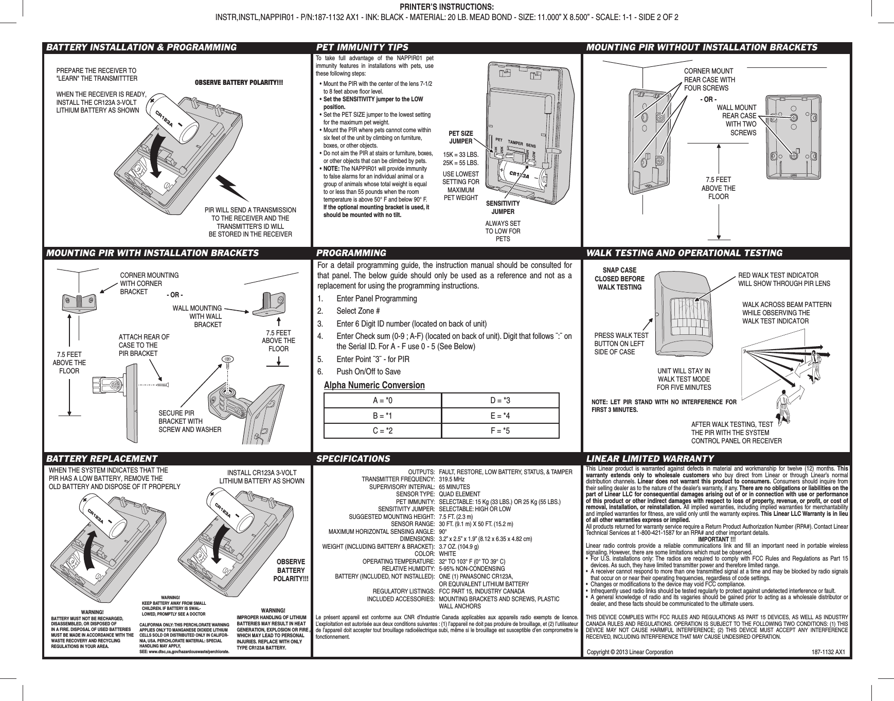 Copyright © 2013 Linear Corporation  187-1132 AX1BATTERY INSTALLATION &amp; PROGRAMMING PET IMMUNITY TIPS MOUNTING PIR WITHOUT INSTALLATION BRACKETSMOUNTING PIR WITH INSTALLATION BRACKETS PROGRAMMING WALK TESTING AND OPERATIONAL TESTINGBATTERY REPLACEMENT SPECIFICATIONS LINEAR LIMITED WARRANTYThis Linear product is warranted against defects in material and workmanship for twelve (12) months. This warranty extends only to wholesale customers who buy direct from Linear or through Linear’s normal distribution channels. Linear does not warrant this product to consumers. Consumers should inquire from their selling dealer as to the nature of the dealer’s warranty, if any. There are no obligations or liabilities on the part of Linear LLC for consequential damages arising out of or in connection with use or performance of this product or other indirect damages with respect to loss of property, revenue, or proﬁ t, or cost of removal, installation, or reinstallation. All implied warranties, including implied warranties for merchantability and implied warranties for ﬁ tness, are valid only until the warranty expires. This Linear LLC Warranty is in lieu of all other warranties express or implied.All products returned for warranty service require a Return Product Authorization Number (RPA#). Contact Linear Technical Services at 1-800-421-1587 for an RPA# and other important details.IMPORTANT !!!Linear radio controls provide a reliable communications link and ﬁ ll an important need in portable wireless signaling. However, there are some limitations which must be observed.•  For U.S. installations only: The radios are required to comply with FCC Rules and Regulations as Part 15 devices. As such, they have limited transmitter power and therefore limited range.•  A receiver cannot respond to more than one transmitted signal at a time and may be blocked by radio signals that occur on or near their operating frequencies, regardless of code settings.•  Changes or modiﬁ cations to the device may void FCC compliance.•  Infrequently used radio links should be tested regularly to protect against undetected interference or fault.•  A general knowledge of radio and its vagaries should be gained prior to acting as a wholesale distributor or dealer, and these facts should be communicated to the ultimate users.PRINTER’S INSTRUCTIONS:INSTR,INSTL,NAPPIR01 - P/N:187-1132 AX1 - INK: BLACK - MATERIAL: 20 LB. MEAD BOND - SIZE: 11.000” X 8.500” - SCALE: 1-1 - SIDE 2 OF 2PET SIZEJUMPER15K = 33 LBS.25K = 55 LBS.SENSITIVITYJUMPERUSE LOWESTSETTING FORMAXIMUMPET WEIGHTALWAYS SETTO LOW FORPETSTo take full advantage of the NAPPIR01 pet immunity features in installations with pets, use these following steps:• Mount the PIR with the center of the lens 7-1/2 to 8 feet above ﬂ oor level.• Set the SENSITIVITY jumper to the LOW position.• Set the PET SIZE jumper to the lowest setting for the maximum pet weight.• Mount the PIR where pets cannot come within six feet of the unit by climbing on furniture, boxes, or other objects.• Do not aim the PIR at stairs or furniture, boxes, or other objects that can be climbed by pets.• NOTE: The NAPPIR01 will provide immunity to false alarms for an individual animal or a group of animals whose total weight is equal to or less than 55 pounds when the room temperature is above 50° F and below 90° F. If the optional mounting bracket is used, it should be mounted with no tilt.OBSERVE BATTERY POLARITY!!!PREPARE THE RECEIVER TO&quot;LEARN&quot; THE TRANSMITTTERWHEN THE RECEIVER IS READY,INSTALL THE CR123A 3-VOLTLITHIUM BATTERY AS SHOWNPIR WILL SEND A TRANSMISSIONTO THE RECEIVER AND THETRANSMITTER&apos;S ID WILLBE STORED IN THE RECEIVERCORNER MOUNTINGWITH CORNERBRACKET7.5 FEETABOVE THEFLOOR7.5 FEETABOVE THEFLOORWALL MOUNTINGWITH WALLBRACKETATTACH REAR OFCASE TO THEPIR BRACKET- OR -SECURE PIRBRACKET WITHSCREW AND WASHER7.5 FEETABOVE THEFLOORCORNER MOUNTREAR CASE WITHFOUR SCREWS- OR -WALL MOUNTREAR CASEWITH TWOSCREWSPRESS WALK TESTBUTTON ON LEFTSIDE OF CASERED WALK TEST INDICATORWILL SHOW THROUGH PIR LENSUNIT WILL STAY INWALK TEST MODEFOR FIVE MINUTESWALK ACROSS BEAM PATTERNWHILE OBSERVING THEWALK TEST INDICATORSNAP CASE CLOSED BEFOREWALK TESTINGAFTER WALK TESTING, TEST THE PIR WITH THE SYSTEMCONTROL PANEL OR RECEIVER  OUTPUTS:  FAULT, RESTORE, LOW BATTERY, STATUS, &amp; TAMPER  TRANSMITTER FREQUENCY:  319.5 MHz  SUPERVISORY INTERVAL:  65 MINUTES SENSOR TYPE: QUAD ELEMENT  PET IMMUNITY:  SELECTABLE: 15 Kg (33 LBS.) OR 25 Kg (55 LBS.)  SENSITIVITY JUMPER:  SELECTABLE: HIGH OR LOW  SUGGESTED MOUNTING HEIGHT:  7.5 FT. (2.3 m)  SENSOR RANGE:  30 FT. (9.1 m) X 50 FT. (15.2 m)  MAXIMUM HORIZONTAL SENSING ANGLE:  90°  DIMENSIONS:  3.2” x 2.5” x 1.9” (8.12 x 6.35 x 4.82 cm)  WEIGHT (INCLUDING BATTERY &amp; BRACKET):  3.7 OZ. (104.9 g) COLOR: WHITE  OPERATING TEMPERATURE:  32° TO 103° F (0° TO 39° C)  RELATIVE HUMIDITY:  5-95% NON-CONDENSING  BATTERY (INCLUDED, NOT INSTALLED):  ONE (1) PANASONIC CR123A,    OR EQUIVALENT LITHIUM BATTERY  REGULATORY LISTINGS:  FCC PART 15, INDUSTRY CANADA  INCLUDED ACCESSORIES:  MOUNTING BRACKETS AND SCREWS, PLASTIC  WALL ANCHORSTHIS DEVICE COMPLIES WITH FCC RULES AND REGULATIONS AS PART 15 DEVICES, AS WELL AS INDUSTRY CANADA RULES AND REGULATIONS. OPERATION IS SUBJECT TO THE FOLLOWING TWO CONDITIONS: (1) THIS DEVICE MAY NOT CAUSE HARMFUL INTERFERENCE; (2) THIS DEVICE MUST ACCEPT ANY INTERFERENCE RECEIVED, INCLUDING INTERFERENCE THAT MAY CAUSE UNDESIRED OPERATION.Le présent appareil est conforme aux CNR d’Industrie Canada applicables aux appareils radio exempts de licence. L’exploitation est autorisée aux deux conditions suivantes : (1) l’appareil ne doit pas produire de brouillage, et (2) l’utilisateur de l’appareil doit accepter tout brouillage radioélectrique subi, même si le brouillage est susceptible d’en compromettre le fonctionnement.INSTALL CR123A 3-VOLTLITHIUM BATTERY AS SHOWNOBSERVEBATTERYPOLARITY!!!WHEN THE SYSTEM INDICATES THAT THEPIR HAS A LOW BATTERY, REMOVE THEOLD BATTERY AND DISPOSE OF IT PROPERLYWARNING!IMPROPER HANDLING OF LITHIUMBATTERIES MAY RESULT IN HEATGENERATION, EXPLOSION OR FIRE ,WHICH MAY LEAD TO PERSONALINJURIES. REPLACE WITH ONLYTYPE CR123A BATTERY.WARNING!BATTERY MUST NOT BE RECHARGED,DISASSEMBLED, OR DISPOSED OFIN A FIRE. DISPOSAL OF USED BATTERIESMUST BE MADE IN ACCORDANCE WITH THEWASTE RECOVERY AND RECYCLINGREGULATIONS IN YOUR AREA.   WARNING!KEEP BATTERY AWAY FROM SMALL CHILDREN. IF BATTERY IS SWAL-LOWED, PROMPTLY SEE A DOCTORCALIFORNIA ONLY: THIS PERCHLORATE WARNING APPLIES ONLY TO MANGANESE DIOXIDE LITHIUM CELLS SOLD OR DISTRIBUTED ONLY IN CALIFOR-NIA, USA. PERCHLORATE MATERIAL: SPECIAL HANDLING MAY APPLY, SEE: www.dtsc,ca,gov/hazardouswaste/perchlorate.For a detail programming guide, the instruction manual should be consulted for that panel. The below guide should only be used as a reference and not as a replacement for using the programming instructions.1.  Enter Panel Programming2.  Select Zone #3.  Enter 6 Digit ID number (located on back of unit)4.  Enter Check sum (0-9 ; A-F) (located on back of unit). Digit that follows ¨:¨ on the Serial ID. For A - F use 0 - 5 (See Below) 5.  Enter Point ¨3¨ - for PIR6.  Push On/Off to Save   Alpha Numeric ConversionA = *0 D = *3B = *1 E = *4C = *2 F = *5NOTE: LET PIR STAND WITH NO INTERFERENCE FOR FIRST 3 MINUTES.