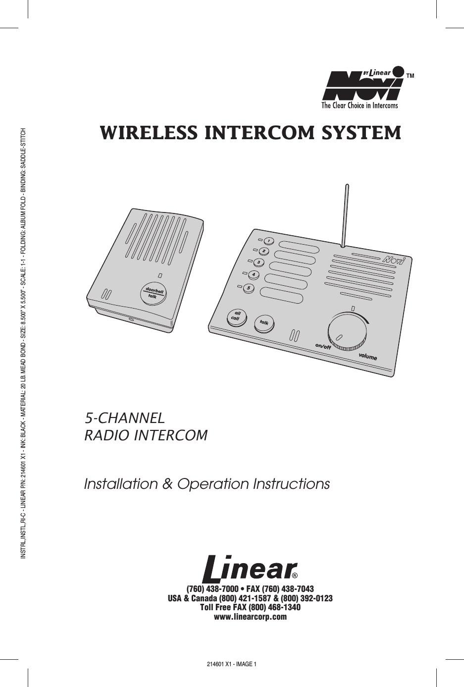 WIRELESS INTERCOM SYSTEM5-CHANNELRADIO INTERCOMInstallation &amp; Operation Instructions(760) 438-7000 • FAX (760) 438-7043USA &amp; Canada (800) 421-1587 &amp; (800) 392-0123Toll Free FAX (800) 468-1340www.linearcorp.comPRINTER’S INSTRUCTIONS:INSTRL,INSTL,RI-C - LINEAR P/N: 214601 X1 - INK: BLACK - MATERIAL: 20 LB. MEAD BOND - SIZE: 8.500” X 5.500” - SCALE: 1-1 - FOLDING: ALBUM FOLD - BINDING: SADDLE-STITCH214601 X1 - IMAGE 1