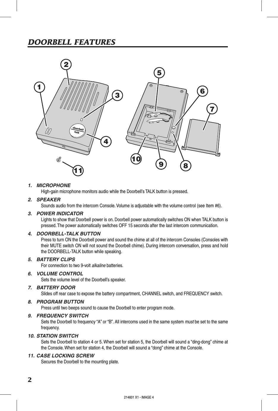 2DOORBELL FEATURES1.  MICROPHONEHigh-gain microphone monitors audio while the Doorbell’s TALK button is pressed.2.  SPEAKERSounds audio from the intercom Console. Volume is adjustable with the volume control (see Item #6).3.  POWER INDICATORLights to show that Doorbell power is on. Doorbell power automatically switches ON when TALK button is pressed. The power automatically switches OFF 15 seconds after the last intercom communication.4.  DOORBELL-TALK BUTTONPress to turn ON the Doorbell power and sound the chime at all of the intercom Consoles (Consoles with their MUTE switch ON will not sound the Doorbell chime). During intercom conversation, press and hold the DOORBELL-TALK button while speaking.5.  BATTERY CLIPSFor connection to two 9-volt alkaline batteries.6.  VOLUME CONTROLSets the volume level of the Doorbell’s speaker.7.  BATTERY DOORSlides off rear case to expose the battery compartment, CHANNEL switch, and FREQUENCY switch.8.  PROGRAM BUTTONPress until two beeps sound to cause the Doorbell to enter program mode.9.  FREQUENCY SWITCHSets the Doorbell to frequency “A” or “B”. All intercoms used in the same system must be set to the same frequency.10. STATION SWITCHSets the Doorbell to station 4 or 5. When set for station 5, the Doorbell will sound a “ding-dong” chime at the Console. When set for station 4, the Doorbell will sound a “dong” chime at the Console.11. CASE LOCKING SCREWSecures the Doorbell to the mounting plate.1234567891011214601 X1 - IMAGE 4 214601 X1 - IMAGE 5