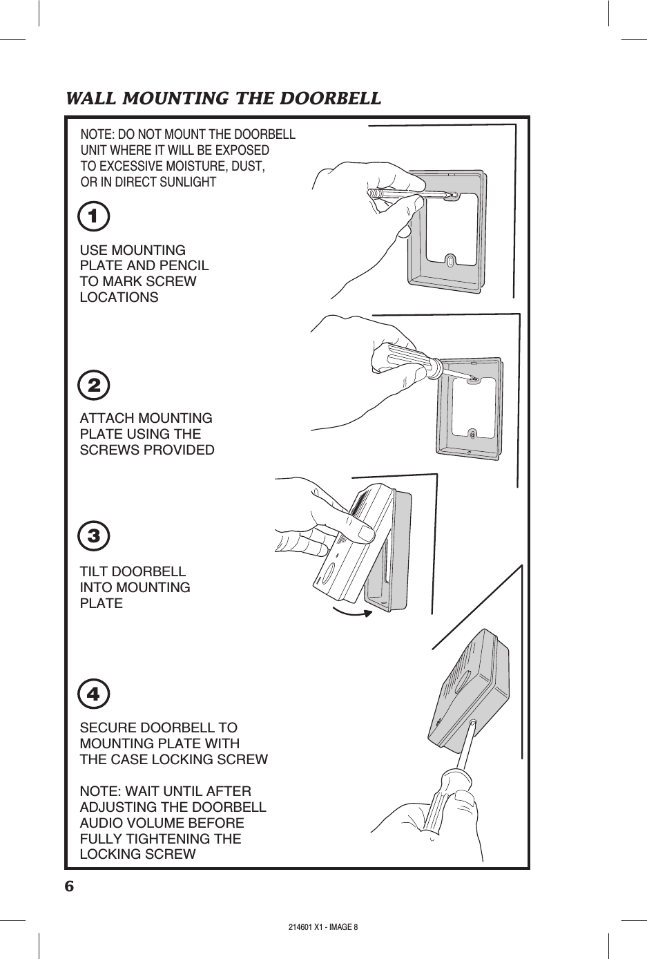 6WALL MOUNTING THE DOORBELL3124USE MOUNTINGPLATE AND PENCILTO MARK SCREWLOCATIONSATTACH MOUNTINGPLATE USING THESCREWS PROVIDEDTILT DOORBELLINTO MOUNTINGPLATESECURE DOORBELL TOMOUNTING PLATE WITHTHE CASE LOCKING SCREWNOTE: WAIT UNTIL AFTERADJUSTING THE DOORBELLAUDIO VOLUME BEFOREFULLY TIGHTENING THELOCKING SCREWNOTE: DO NOT MOUNT THE DOORBELLUNIT WHERE IT WILL BE EXPOSEDTO EXCESSIVE MOISTURE, DUST,OR IN DIRECT SUNLIGHT214601 X1 - IMAGE 8 214601 X1 - IMAGE 9