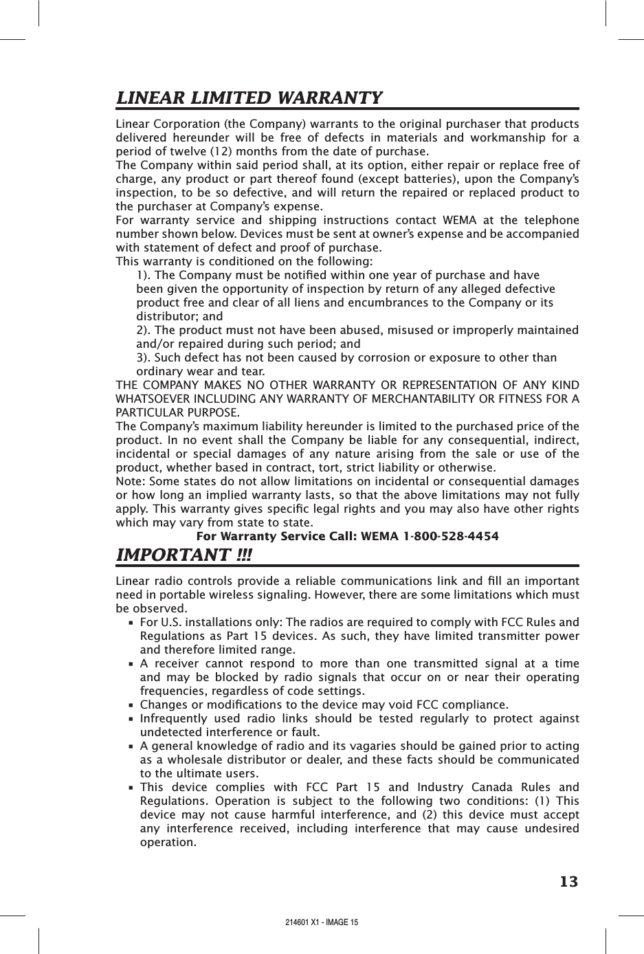 13LINEAR LIMITED WARRANTYLinear Corporation (the Company) warrants to the original purchaser that products delivered  hereunder  will  be  free  of  defects  in  materials  and  workmanship  for  a period of twelve (12) months from the date of purchase.The Company within said period shall, at its option, either repair or replace free of charge, any product or part thereof found (except batteries), upon the Company’s inspection, to be so defective, and will return the repaired or replaced product to the purchaser at Company’s expense. For  warranty  service  and  shipping  instructions  contact  WEMA  at  the  telephone number shown below. Devices must be sent at owner’s expense and be accompanied with statement of defect and proof of purchase.This warranty is conditioned on the following: 1). The Company must be notied within one year of purchase and have been given the opportunity of inspection by return of any alleged defective product free and clear of all liens and encumbrances to the Company or its distributor; and2). The product must not have been abused, misused or improperly maintained and/or repaired during such period; and3). Such defect has not been caused by corrosion or exposure to other than ordinary wear and tear. THE  COMPANY  MAKES  NO  OTHER  WARRANTY  OR  REPRESENTATION  OF  ANY  KIND WHATSOEVER INCLUDING ANY WARRANTY OF MERCHANTABILITY OR FITNESS FOR A PARTICULAR PURPOSE. The Company’s maximum liability hereunder is limited to the purchased price of the product. In  no event  shall the  Company be  liable for  any  consequential, indirect, incidental  or  special  damages  of  any  nature  arising  from  the  sale  or  use  of  the product, whether based in contract, tort, strict liability or otherwise. Note: Some states do not allow limitations on incidental or consequential damages or how long an implied warranty lasts, so that the above limitations may not fully apply. This warranty gives specic legal rights and you may also have other rights which may vary from state to state. For Warranty Service Call: WEMA 1-800-528-4454IMPORTANT !!!Linear radio controls provide a reliable communications link and ll an  important need in portable wireless signaling. However, there are some limitations which must be observed.•  For U.S. installations only: The radios are required to comply with FCC Rules and Regulations as Part 15 devices. As such,  they have  limited transmitter power and therefore limited range.•  A  receiver  cannot  respond  to  more  than  one  transmitted  signal  at  a  time and  may  be  blocked  by  radio  signals  that  occur  on  or  near  their  operating frequencies, regardless of code settings.•  Changes or modications to the device may void FCC compliance.•  Infrequently  used  radio  links  should  be  tested  regularly  to  protect  against undetected interference or fault.•  A general knowledge of radio and its vagaries should be gained prior to acting as a wholesale distributor or dealer, and these facts should be communicated to the ultimate users.•  This  device  complies  with  FCC  Part  15  and  Industry  Canada  Rules  and Regulations.  Operation  is  subject  to  the  following  two  conditions:  (1)  This device  may  not  cause  harmful  interference,  and  (2)  this  device  must  accept any  interference  received,  including  interference  that  may  cause  undesired operation.214601 X1 - IMAGE 14 214601 X1 - IMAGE 15