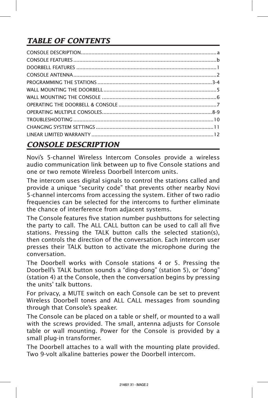 CONSOLE DESCRIPTIONNovi’s  5-channel  Wireless  Intercom  Consoles  provide  a  wireless audio communication link between up to ve Console stations and one or two remote Wireless Doorbell Intercom units.The intercom uses digital signals to control the stations called and provide a unique “security code” that prevents other nearby Novi 5-channel intercoms from accessing the system. Either of two radio frequencies can be selected for the intercoms to further eliminate the chance of interference from adjacent systems.The Console features ve station number pushbuttons for selecting the party to call. The ALL CALL button can be used to call all ve stations.  Pressing  the  TALK  button  calls  the  selected  station(s), then controls the direction of the conversation. Each intercom user presses their  TALK button  to  activate  the  microphone during  the conversation.The  Doorbell  works  with  Console  stations  4  or  5.  Pressing  the Doorbell’s TALK button sounds a “ding-dong” (station 5), or “dong” (station 4) at the Console, then the conversation begins by pressing the units’ talk buttons.For privacy, a MUTE switch on each Console can be set to prevent Wireless  Doorbell  tones  and  ALL  CALL  messages  from  sounding through that Console’s speaker.The Console can be placed on a table or shelf, or mounted to a wall with the screws provided. The small, antenna adjusts for Console table  or  wall  mounting.  Power  for  the  Console  is  provided  by  a small plug-in transformer.The Doorbell attaches to a wall with the mounting plate provided. Two 9-volt alkaline batteries power the Doorbell intercom.TABLE OF CONTENTSCONSOLE DESCRIPTION.......................................................................................... aCONSOLE FEATURES ...............................................................................................bDOORBELL FEATURES .............................................................................................1CONSOLE ANTENNA...............................................................................................2PROGRAMMING THE STATIONS ............................................................................3-4WALL MOUNTING THE DOORBELL...........................................................................5WALL MOUNTING THE CONSOLE ............................................................................6OPERATING THE DOORBELL &amp; CONSOLE .................................................................7OPERATING MULTIPLE CONSOLES.........................................................................8-9TROUBLESHOOTING .............................................................................................10CHANGING SYSTEM SETTINGS ..............................................................................11LINEAR LIMITED WARRANTY .................................................................................12214601 X1 - IMAGE 2 214601 X1 - IMAGE 3
