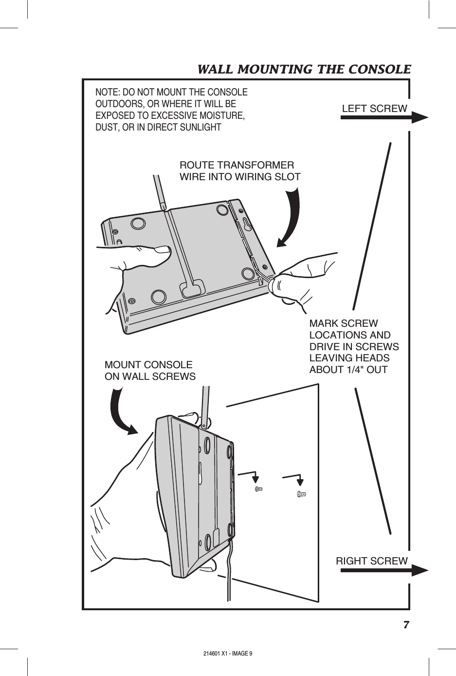 7WALL MOUNTING THE CONSOLEROUTE TRANSFORMERWIRE INTO WIRING SLOTMOUNT CONSOLEON WALL SCREWSMARK SCREWLOCATIONS ANDDRIVE IN SCREWSLEAVING HEADSABOUT 1/4&quot; OUTNOTE: DO NOT MOUNT THE CONSOLEOUTDOORS, OR WHERE IT WILL BEEXPOSED TO EXCESSIVE MOISTURE,DUST, OR IN DIRECT SUNLIGHTLEFT SCREWRIGHT SCREW214601 X1 - IMAGE 8 214601 X1 - IMAGE 9