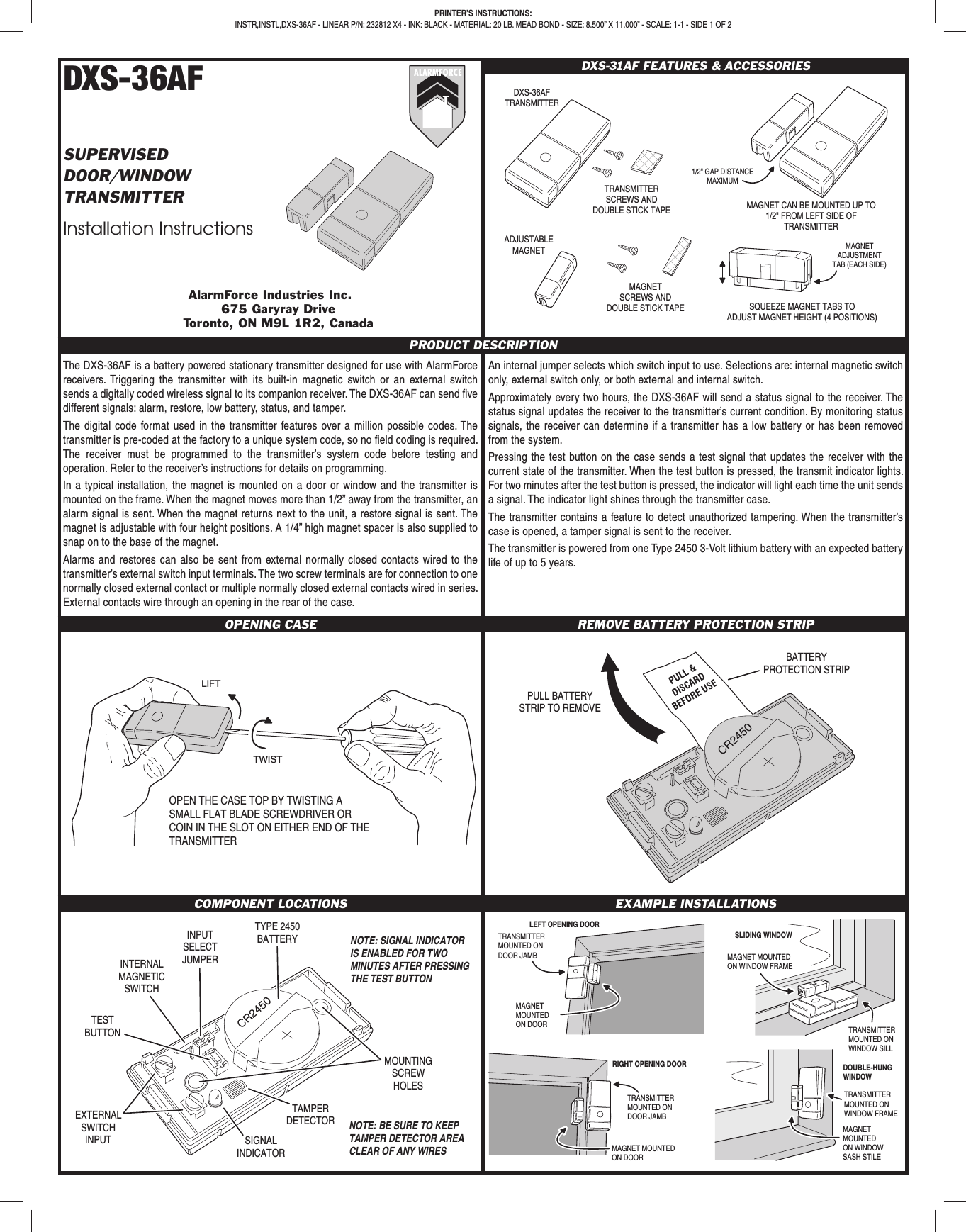 DXS-36AFSUPERVISEDDOOR/WINDOWTRANSMITTERInstallation InstructionsDXS-31AF FEATURES &amp; ACCESSORIESPRINTER’S INSTRUCTIONS:INSTR,INSTL,DXS-36AF - LINEAR P/N: 232812 X4 - INK: BLACK - MATERIAL: 20 LB. MEAD BOND - SIZE: 8.500” X 11.000” - SCALE: 1-1 - SIDE 1 OF 2PRODUCT DESCRIPTIONThe DXS-36AF is a battery powered stationary transmitter designed for use with AlarmForce receivers. Triggering the transmitter with its built-in magnetic switch or an external switch sends a digitally coded wireless signal to its companion receiver. The DXS-36AF can send ﬁ ve different signals: alarm, restore, low battery, status, and tamper.The digital code format used in the transmitter features over a million possible codes. The transmitter is pre-coded at the factory to a unique system code, so no ﬁ eld coding is required. The receiver must be programmed to the transmitter’s system code before testing and operation. Refer to the receiver’s instructions for details on programming.In a typical installation, the magnet is mounted on a door or window and the transmitter is mounted on the frame. When the magnet moves more than 1/2” away from the transmitter, an alarm signal is sent. When the magnet returns next to the unit, a restore signal is sent. The magnet is adjustable with four height positions. A 1/4” high magnet spacer is also supplied to snap on to the base of the magnet. Alarms and restores can also be sent from external normally closed contacts wired to the transmitter’s external switch input terminals. The two screw terminals are for connection to one normally closed external contact or multiple normally closed external contacts wired in series. External contacts wire through an opening in the rear of the case.An internal jumper selects which switch input to use. Selections are: internal magnetic switch only, external switch only, or both external and internal switch.Approximately every two hours, the DXS-36AF will send a status signal to the receiver. The status signal updates the receiver to the transmitter’s current condition. By monitoring status signals, the receiver can determine if a transmitter has a low battery or has been removed from the system.Pressing the test button on the case sends a test signal that updates the receiver with the current state of the transmitter. When the test button is pressed, the transmit indicator lights. For two minutes after the test button is pressed, the indicator will light each time the unit sends a signal. The indicator light shines through the transmitter case.The transmitter contains a feature to detect unauthorized tampering. When the transmitter’s case is opened, a tamper signal is sent to the receiver.The transmitter is powered from one Type 2450 3-Volt lithium battery with an expected battery life of up to 5 years.OPENING CASE REMOVE BATTERY PROTECTION STRIPCOMPONENT LOCATIONS EXAMPLE INSTALLATIONSALARMFORCEAlarmForce Industries Inc.675 Garyray DriveToronto, ON M9L 1R2, CanadaTRANSMITTERMOUNTED ONDOOR JAMBMAGNETMOUNTEDON DOORMAGNET MOUNTEDON DOORTRANSMITTERMOUNTED ONWINDOW SILLMAGNET MOUNTEDON WINDOW FRAMESLIDING WINDOWLEFT OPENING DOORRIGHT OPENING DOORTRANSMITTERMOUNTED ONDOOR JAMBTRANSMITTERMOUNTED ONWINDOW FRAMEMAGNETMOUNTEDON WINDOWSASH STILEDOUBLE-HUNGWINDOWTYPE 2450BATTERYINPUTSELECTJUMPERTESTBUTTONEXTERNALSWITCHINPUT SIGNALINDICATORNOTE: SIGNAL INDICATORIS ENABLED FOR TWOMINUTES AFTER PRESSINGTHE TEST BUTTONTAMPERDETECTORMOUNTINGSCREWHOLESINTERNALMAGNETICSWITCHNOTE: BE SURE TO KEEPTAMPER DETECTOR AREACLEAR OF ANY WIRESPULL BATTERYSTRIP TO REMOVEBATTERYPROTECTION STRIPTWISTLIFTOPEN THE CASE TOP BY TWISTING A SMALL FLAT BLADE SCREWDRIVER OR COIN IN THE SLOT ON EITHER END OF THE TRANSMITTERDXS-36AFTRANSMITTERTRANSMITTERSCREWS ANDDOUBLE STICK TAPEMAGNETSCREWS ANDDOUBLE STICK TAPEADJUSTABLEMAGNETMAGNET CAN BE MOUNTED UP TO1/2&quot; FROM LEFT SIDE OFTRANSMITTER1/2&quot; GAP DISTANCEMAXIMUMSQUEEZE MAGNET TABS TOADJUST MAGNET HEIGHT (4 POSITIONS)MAGNETADJUSTMENTTAB (EACH SIDE)