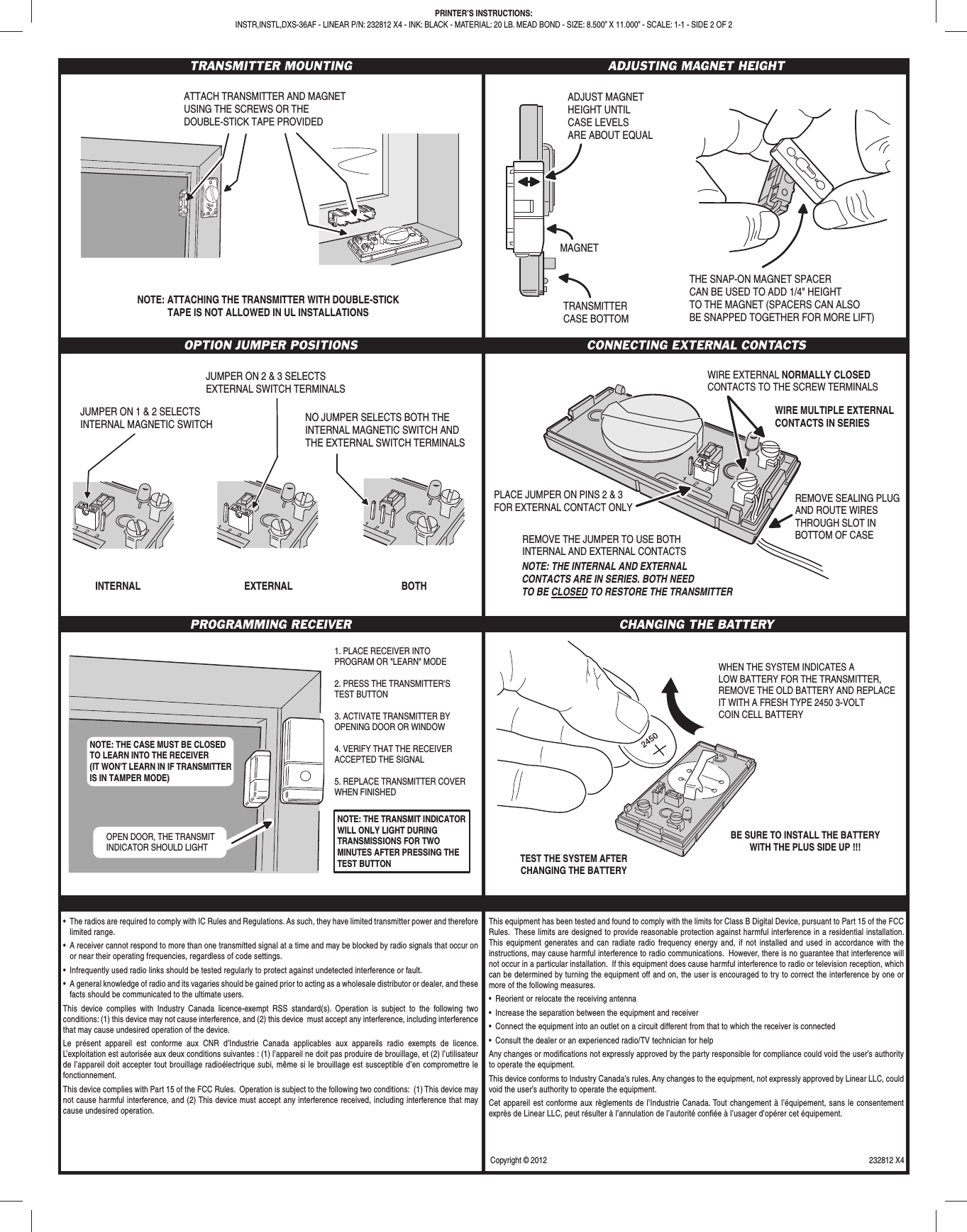 TRANSMITTER MOUNTING ADJUSTING MAGNET HEIGHTOPTION JUMPER POSITIONS CONNECTING EXTERNAL CONTACTSPROGRAMMING RECEIVER CHANGING THE BATTERY•  The radios are required to comply with IC Rules and Regulations. As such, they have limited transmitter power and therefore limited range.•  A receiver cannot respond to more than one transmitted signal at a time and may be blocked by radio signals that occur on or near their operating frequencies, regardless of code settings.•  Infrequently used radio links should be tested regularly to protect against undetected interference or fault.•  A general knowledge of radio and its vagaries should be gained prior to acting as a wholesale distributor or dealer, and these facts should be communicated to the ultimate users.This device complies with Industry Canada licence-exempt RSS standard(s). Operation is subject to the following two conditions: (1) this device may not cause interference, and (2) this device  must accept any interference, including interference that may cause undesired operation of the device.Le présent appareil est conforme aux CNR d’Industrie Canada applicables aux appareils radio exempts de licence. L’exploitation est autorisée aux deux conditions suivantes : (1) l’appareil ne doit pas produire de brouillage, et (2) l’utilisateur de l’appareil doit accepter tout brouillage radioélectrique subi, même si le brouillage est susceptible d’en compromettre le fonctionnement.This device complies with Part 15 of the FCC Rules.  Operation is subject to the following two conditions:  (1) This device may not cause harmful interference, and (2) This device must accept any interference received, including interference that may cause undesired operation.This equipment has been tested and found to comply with the limits for Class B Digital Device, pursuant to Part 15 of the FCC Rules.  These limits are designed to provide reasonable protection against harmful interference in a residential installation.  This equipment generates and can radiate radio frequency energy and, if not installed and used in accordance with the instructions, may cause harmful interference to radio communications.  However, there is no guarantee that interference will not occur in a particular installation.  If this equipment does cause harmful interference to radio or television reception, which can be determined by turning the equipment off and on, the user is encouraged to try to correct the interference by one or more of the following measures.•  Reorient or relocate the receiving antenna•  Increase the separation between the equipment and receiver•  Connect the equipment into an outlet on a circuit different from that to which the receiver is connected•  Consult the dealer or an experienced radio/TV technician for helpAny changes or modiﬁ cations not expressly approved by the party responsible for compliance could void the user’s authority to operate the equipment. This device conforms to Industry Canada’s rules. Any changes to the equipment, not expressly approved by Linear LLC, could void the user’s authority to operate the equipment.Cet appareil est conforme aux règlements de l’Industrie Canada. Tout changement à l’équipement, sans le consentement exprès de Linear LLC, peut résulter à l’annulation de l’autorité conﬁ ée à l’usager d’opérer cet équipement.WHEN THE SYSTEM INDICATES ALOW BATTERY FOR THE TRANSMITTER,REMOVE THE OLD BATTERY AND REPLACEIT WITH A FRESH TYPE 2450 3-VOLTCOIN CELL BATTERYBE SURE TO INSTALL THE BATTERYWITH THE PLUS SIDE UP !!! TEST THE SYSTEM AFTERCHANGING THE BATTERYWIRE EXTERNAL NORMALLY CLOSEDCONTACTS TO THE SCREW TERMINALSPLACE JUMPER ON PINS 2 &amp; 3FOR EXTERNAL CONTACT ONLYREMOVE THE JUMPER TO USE BOTHINTERNAL AND EXTERNAL CONTACTSNOTE: THE INTERNAL AND EXTERNALCONTACTS ARE IN SERIES. BOTH NEEDTO BE CLOSED TO RESTORE THE TRANSMITTERREMOVE SEALING PLUGAND ROUTE WIRESTHROUGH SLOT INBOTTOM OF CASEWIRE MULTIPLE EXTERNALCONTACTS IN SERIESJUMPER ON 1 &amp; 2 SELECTSINTERNAL MAGNETIC SWITCH INTERNAL EXTERNAL BOTHJUMPER ON 2 &amp; 3 SELECTSEXTERNAL SWITCH TERMINALS NO JUMPER SELECTS BOTH THEINTERNAL MAGNETIC SWITCH ANDTHE EXTERNAL SWITCH TERMINALS 1. PLACE RECEIVER INTO PROGRAM OR &quot;LEARN&quot; MODE2. PRESS THE TRANSMITTER&apos;S TEST BUTTON3. ACTIVATE TRANSMITTER BY OPENING DOOR OR WINDOW4. VERIFY THAT THE RECEIVER ACCEPTED THE SIGNAL5. REPLACE TRANSMITTER COVER WHEN FINISHEDOPEN DOOR, THE TRANSMITINDICATOR SHOULD LIGHTNOTE: THE TRANSMIT INDICATOR WILL ONLY LIGHT DURING TRANSMISSIONS FOR TWO MINUTES AFTER PRESSING THE TEST BUTTONNOTE: THE CASE MUST BE CLOSEDTO LEARN INTO THE RECEIVER(IT WON&apos;T LEARN IN IF TRANSMITTERIS IN TAMPER MODE)ADJUST MAGNETHEIGHT UNTILCASE LEVELSARE ABOUT EQUALTRANSMITTERCASE BOTTOMMAGNETTHE SNAP-ON MAGNET SPACERCAN BE USED TO ADD 1/4&quot; HEIGHTTO THE MAGNET (SPACERS CAN ALSOBE SNAPPED TOGETHER FOR MORE LIFT)ATTACH TRANSMITTER AND MAGNETUSING THE SCREWS OR THEDOUBLE-STICK TAPE PROVIDEDNOTE: ATTACHING THE TRANSMITTER WITH DOUBLE-STICKTAPE IS NOT ALLOWED IN UL INSTALLATIONSPRINTER’S INSTRUCTIONS:INSTR,INSTL,DXS-36AF - LINEAR P/N: 232812 X4 - INK: BLACK - MATERIAL: 20 LB. MEAD BOND - SIZE: 8.500” X 11.000” - SCALE: 1-1 - SIDE 2 OF 2Copyright © 2012  232812 X4