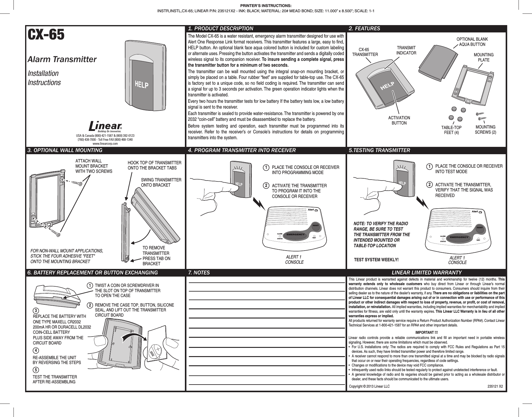 CX-65Alarm TransmitterInstallationInstructions1. PRODUCT DESCRIPTIONThe Model CX-65 is a water resistant, emergency alarm transmitter designed for use with Alert One Response Link format receivers. This transmitter features a large, easy to ﬁ nd, HELP button. An optional blank face aqua colored button is included for custom labeling or alternate uses. Pressing the button activates the transmitter and sends a digitally coded wireless signal to its companion receiver. To insure sending a complete signal, press the transmitter button for a minimum of two seconds.The transmitter can be wall mounted using the integral snap-on mounting bracket, or simply be placed on a table. Four rubber “feet” are supplied for table-top use. The CX-65 is factory set to a unique code, so no ﬁ eld coding is required. The transmitter can send a signal for up to 3 seconds per activation. The green operation indicator lights when the transmitter is activated.Every two hours the transmitter tests for low battery If the battery tests low, a low battery signal is sent to the receiver.Each transmitter is sealed to provide water-resistance. The transmitter is powered by one 2032 “coin-cell” battery and must be disassembled to replace the battery.Before system testing and operation, each transmitter must be programmed into its receiver. Refer to the receiver’s or Console’s instructions for details on programming transmitters into the system. 2. FEATURES3. OPTIONAL WALL MOUNTING 4. PROGRAM TRANSMITTER INTO RECEIVER 5.TESTING TRANSMITTER 6. BATTERY REPLACEMENT OR BUTTON EXCHANGING 7. NOTES LINEAR LIMITED WARRANTYThis Linear product is warranted against defects in material and workmanship for twelve (12) months. This warranty extends only to wholesale customers who buy direct from Linear or through Linear’s normal distribution channels. Linear does not warrant this product to consumers. Consumers should inquire from their selling dealer as to the nature of the dealer’s warranty, if any. There are no obligations or liabilities on the part of Linear LLC for consequential damages arising out of or in connection with use or performance of this product or other indirect damages with respect to loss of property, revenue, or proﬁ t, or cost of removal, installation, or reinstallation. All implied warranties, including implied warranties for merchantability and implied warranties for ﬁ tness, are valid only until the warranty expires. This Linear LLC Warranty is in lieu of all other warranties express or implied.All products returned for warranty service require a Return Product Authorization Number (RPA#). Contact Linear Technical Services at 1-800-421-1587 for an RPA# and other important details.IMPORTANT !!!Linear radio controls provide a reliable communications link and ﬁ ll an important need in portable wireless signaling. However, there are some limitations which must be observed.•  For U.S. installations only: The radios are required to comply with FCC Rules and Regulations as Part 15 devices. As such, they have limited transmitter power and therefore limited range.•  A receiver cannot respond to more than one transmitted signal at a time and may be blocked by radio signals that occur on or near their operating frequencies, regardless of code settings.•  Changes or modiﬁ cations to the device may void FCC compliance.•  Infrequently used radio links should be tested regularly to protect against undetected interference or fault.•  A general knowledge of radio and its vagaries should be gained prior to acting as a wholesale distributor or dealer, and these facts should be communicated to the ultimate users.USA &amp; Canada (800) 421-1587 &amp; (800) 392-0123(760) 438-7000 - Toll Free FAX (800) 468-1340www.linearcorp.comPRINTER’S INSTRUCTIONS:INSTR,INSTL,CX-65; LINEAR P/N: 235121X2 - INK: BLACK; MATERIAL: 20# MEAD BOND; SIZE: 11.000” x 8.500”; SCALE: 1-1CX-65TRANSMITTERTRANSMITINDICATORACTIVATIONBUTTONMOUNTINGPLATETABLE-TOPFEET (4)MOUNTINGSCREWS (2)OPTIONAL BLANKAQUA BUTTONALERT 1CONSOLEPLACE THE CONSOLE OR RECEIVERINTO TEST MODEACTIVATE THE TRANSMITTER,VERIFY THAT THE SIGNAL WASRECEIVED12NOTE: TO VERIFY THE RADIORANGE, BE SURE TO TESTTHE TRANSMITTER FROM THEINTENDED MOUNTED ORTABLE-TOP LOCATIONTEST SYSTEM WEEKLY!EMERGENCYRESETALARMSTATUS TESTAlert112TWIST A COIN OR SCREWDRIVER INTHE SLOT ON TOP OF TRANSMITTERTO OPEN THE CASEREMOVE THE CASE TOP, BUTTON, SILICONESEAL, AND LIFT OUT THE TRANSMITTERCIRCUIT BOARD34RE-ASSEMBLE THE UNITBY REVERSING THE STEPS5TEST THE TRANSMITTERAFTER RE-ASSEMBLINGREPLACE THE BATTERY WITH ONE TYPE MAXELL CR2032 200mA HR OR DURACELL DL2032 COIN-CELL BATTERYPLUS SIDE AWAY FROM THE CIRCUIT BOARDATTACH WALLMOUNT BRACKETWITH TWO SCREWSHOOK TOP OF TRANSMITTERONTO THE BRACKET TABSSWING TRANSMITTERONTO BRACKETTO REMOVETRANSMITTERPRESS TAB ONBRACKETFOR NON-WALL MOUNT APPLICATIONS,STICK THE FOUR ADHESIVE &quot;FEET&quot;ONTO THE MOUNTING BRACKETALERT 1CONSOLEPLACE THE CONSOLE OR RECEIVERINTO PROGRAMMING MODEACTIVATE THE TRANSMITTERTO PROGRAM IT INTO THECONSOLE OR RECEIVER12EMERGENCYRESETALARMSTATUS TESTAlert1Copyright © 2013 Linear LLC  235121 X2