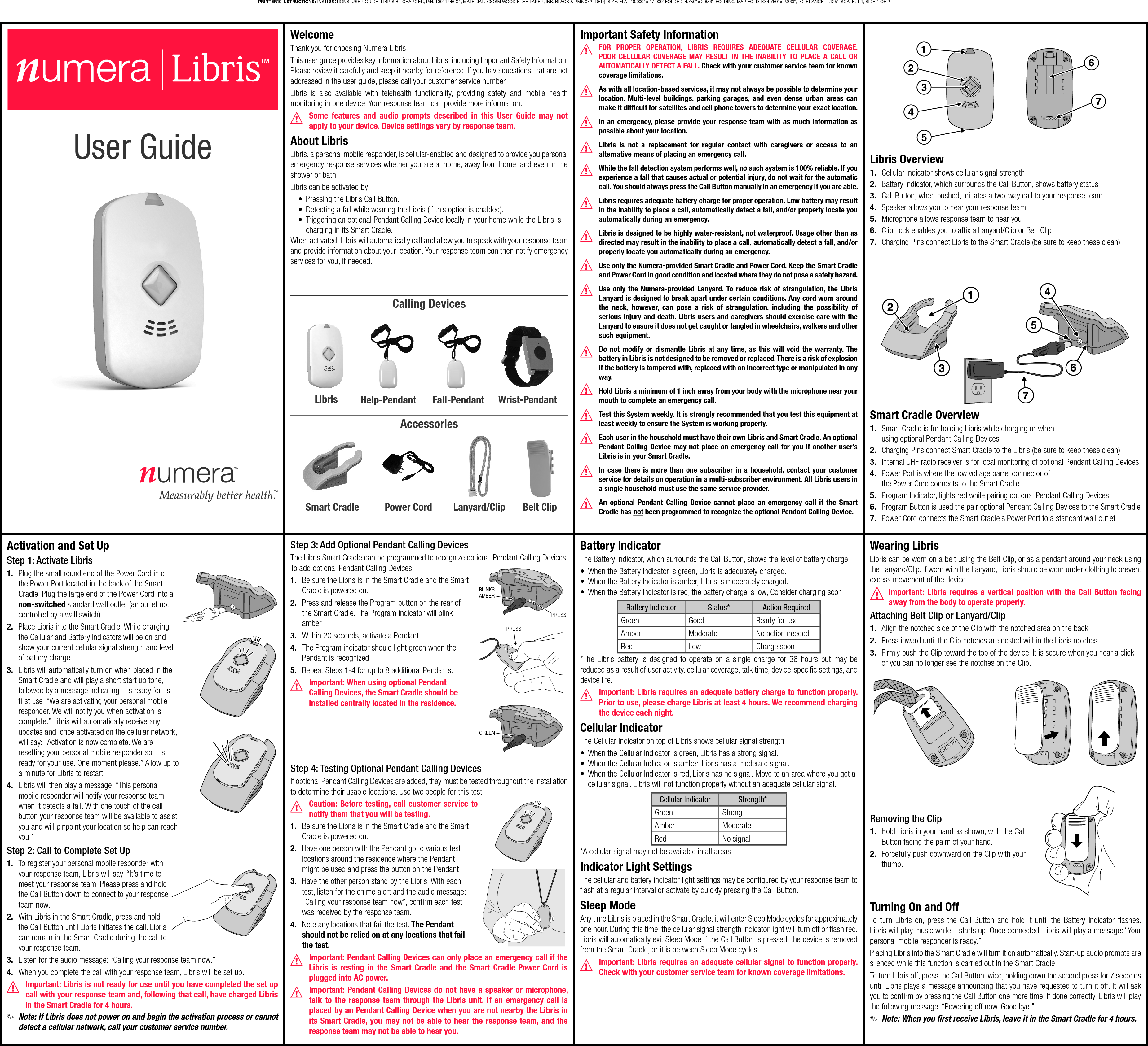 WelcomeThank you for choosing Numera Libris.This user guide provides key information about Libris, including Important Safety Information. Please review it carefully and keep it nearby for reference. If you have questions that are not addressed in the user guide, please call your customer service number.Libris is also available with telehealth functionality, providing safety and mobile health monitoring in one device. Your response team can provide more information.Some features and audio prompts described in this User Guide may not apply to your device. Device settings vary by response team.About LibrisLibris, a personal mobile responder, is cellular-enabled and designed to provide you personal emergency response services whether you are at home, away from home, and even in the shower or bath.Libris can be activated by:•  Pressing the Libris Call Button.•  Detecting a fall while wearing the Libris (if this option is enabled).•  Triggering an optional Pendant Calling Device locally in your home while the Libris is charging in its Smart Cradle.When activated, Libris will automatically call and allow you to speak with your response team and provide information about your location. Your response team can then notify emergency services for you, if needed.LibrisCalling DevicesAccessoriesBelt ClipPower CordHelp-Pendant Fall-Pendant Wrist-PendantSmart CradleImportant Safety InformationFOR PROPER OPERATION, LIBRIS REQUIRES ADEQUATE CELLULAR COVERAGE. POOR CELLULAR COVERAGE MAY RESULT IN THE INABILITY TO PLACE A CALL OR AUTOMATICALLY DETECT A FALL. Check with your customer service team for known coverage limitations.As with all location-based services, it may not always be possible to determine your location. Multi-level buildings, parking garages, and even dense urban areas can make it difﬁ cult for satellites and cell phone towers to determine your exact location.In an emergency, please provide your response team with as much information as possible about your location.Libris is not a replacement for regular contact with caregivers or access to an alternative means of placing an emergency call.While the fall detection system performs well, no such system is 100% reliable. If you experience a fall that causes actual or potential injury, do not wait for the automatic call. You should always press the Call Button manually in an emergency if you are able.Libris requires adequate battery charge for proper operation. Low battery may result in the inability to place a call, automatically detect a fall, and/or properly locate you automatically during an emergency.Libris is designed to be highly water-resistant, not waterproof. Usage other than as directed may result in the inability to place a call, automatically detect a fall, and/or properly locate you automatically during an emergency.Use only the Numera-provided Smart Cradle and Power Cord. Keep the Smart Cradle and Power Cord in good condition and located where they do not pose a safety hazard.Use only the Numera-provided Lanyard. To reduce risk of strangulation, the Libris Lanyard is designed to break apart under certain conditions. Any cord worn around the neck, however, can pose a risk of strangulation, including the possibility of serious injury and death. Libris users and caregivers should exercise care with the Lanyard to ensure it does not get caught or tangled in wheelchairs, walkers and other such equipment.Do not modify or dismantle Libris at any time, as this will void the warranty. The battery in Libris is not designed to be removed or replaced. There is a risk of explosion if the battery is tampered with, replaced with an incorrect type or manipulated in any way.Hold Libris a minimum of 1 inch away from your body with the microphone near your mouth to complete an emergency call.Test this System weekly. It is strongly recommended that you test this equipment at least weekly to ensure the System is working properly. Each user in the household must have their own Libris and Smart Cradle. An optional Pendant Calling Device may not place an emergency call for you if another user’s Libris is in your Smart Cradle.In case there is more than one subscriber in a household, contact your customer service for details on operation in a multi-subscriber environment. All Libris users in a single household must use the same service provider.An optional Pendant Calling Device cannot place an emergency call if the Smart Cradle has not been programmed to recognize the optional Pendant Calling Device.User Guide Libris Overview1.  Cellular Indicator shows cellular signal strength2.  Battery Indicator, which surrounds the Call Button, shows battery status3.  Call Button, when pushed, initiates a two-way call to your response team4.  Speaker allows you to hear your response team5.  Microphone allows response team to hear you6.  Clip Lock enables you to afﬁ x a Lanyard/Clip or Belt Clip7.  Charging Pins connect Libris to the Smart Cradle (be sure to keep these clean)Smart Cradle Overview1.  Smart Cradle is for holding Libris while charging or when using optional Pendant Calling Devices2.  Charging Pins connect Smart Cradle to the Libris (be sure to keep these clean)3.  Internal UHF radio receiver is for local monitoring of optional Pendant Calling Devices4.  Power Port is where the low voltage barrel connector of the Power Cord connects to the Smart Cradle5.  Program Indicator, lights red while pairing optional Pendant Calling Devices6.  Program Button is used the pair optional Pendant Calling Devices to the Smart Cradle7.  Power Cord connects the Smart Cradle’s Power Port to a standard wall outletActivation and Set UpStep 1: Activate Libris1.  Plug the small round end of the Power Cord into the Power Port located in the back of the Smart Cradle. Plug the large end of the Power Cord into a non-switched standard wall outlet (an outlet not controlled by a wall switch).2.  Place Libris into the Smart Cradle. While charging, the Cellular and Battery Indicators will be on and show your current cellular signal strength and level of battery charge.3.  Libris will automatically turn on when placed in the Smart Cradle and will play a short start up tone, followed by a message indicating it is ready for its ﬁ rst use: “We are activating your personal mobile responder. We will notify you when activation is complete.” Libris will automatically receive any updates and, once activated on the cellular network, will say: “Activation is now complete. We are resetting your personal mobile responder so it is ready for your use. One moment please.” Allow up to a minute for Libris to restart.4.  Libris will then play a message: “This personal mobile responder will notify your response team when it detects a fall. With one touch of the call button your response team will be available to assist you and will pinpoint your location so help can reach you.”Step 2: Call to Complete Set Up1.  To register your personal mobile responder with your response team, Libris will say: “It’s time to meet your response team. Please press and hold the Call Button down to connect to your response team now.”2.  With Libris in the Smart Cradle, press and hold the Call Button until Libris initiates the call. Libris can remain in the Smart Cradle during the call to your response team.3.  Listen for the audio message: “Calling your response team now.”4.  When you complete the call with your response team, Libris will be set up. Important: Libris is not ready for use until you have completed the set up call with your response team and, following that call, have charged Libris in the Smart Cradle for 4 hours. ✎Note: If Libris does not power on and begin the activation process or cannot detect a cellular network, call your customer service number.Step 3: Add Optional Pendant Calling DevicesThe Libris Smart Cradle can be programmed to recognize optional Pendant Calling Devices. To add optional Pendant Calling Devices:1.  Be sure the Libris is in the Smart Cradle and the Smart Cradle is powered on.2.  Press and release the Program button on the rear of the Smart Cradle. The Program indicator will blink amber.3.  Within 20 seconds, activate a Pendant.4.  The Program indicator should light green when the Pendant is recognized.5.  Repeat Steps 1-4 for up to 8 additional Pendants.Important: When using optional Pendant Calling Devices, the Smart Cradle should be installed centrally located in the residence.Step 4: Testing Optional Pendant Calling DevicesIf optional Pendant Calling Devices are added, they must be tested throughout the installation to determine their usable locations. Use two people for this test:Caution: Before testing, call customer service to notify them that you will be testing.1.  Be sure the Libris is in the Smart Cradle and the Smart Cradle is powered on.2.  Have one person with the Pendant go to various test locations around the residence where the Pendant might be used and press the button on the Pendant.3.  Have the other person stand by the Libris. With each test, listen for the chime alert and the audio message: “Calling your response team now”, conﬁ rm each test was received by the response team.4.  Note any locations that fail the test. The Pendant should not be relied on at any locations that fail the test.Important: Pendant Calling Devices can only place an emergency call if the Libris is resting in the Smart Cradle and the Smart Cradle Power Cord is plugged into AC power.Important: Pendant Calling Devices do not have a speaker or microphone, talk to the response team through the Libris unit. If an emergency call is placed by an Pendant Calling Device when you are not nearby the Libris in its Smart Cradle, you may not be able to hear the response team, and the response team may not be able to hear you.PRESSBLINKSAMBERGREENPRESSBattery IndicatorThe Battery Indicator, which surrounds the Call Button, shows the level of battery charge.•  When the Battery Indicator is green, Libris is adequately charged.•  When the Battery Indicator is amber, Libris is moderately charged.•  When the Battery Indicator is red, the battery charge is low, Consider charging soon.Battery Indicator Status* Action RequiredGreen Good  Ready for useAmber Moderate No action neededRed Low Charge soon*The Libris battery is designed to operate on a single charge for 36 hours but may be reduced as a result of user activity, cellular coverage, talk time, device-speciﬁ c settings, and device life.Important: Libris requires an adequate battery charge to function properly. Prior to use, please charge Libris at least 4 hours. We recommend charging the device each night.Cellular IndicatorThe Cellular Indicator on top of Libris shows cellular signal strength.•  When the Cellular Indicator is green, Libris has a strong signal. •  When the Cellular Indicator is amber, Libris has a moderate signal.•  When the Cellular Indicator is red, Libris has no signal. Move to an area where you get a cellular signal. Libris will not function properly without an adequate cellular signal.Cellular Indicator Strength*Green StrongAmber ModerateRed No signal*A cellular signal may not be available in all areas.Indicator Light SettingsThe cellular and battery indicator light settings may be conﬁ gured by your response team to ﬂ ash at a regular interval or activate by quickly pressing the Call Button. Sleep ModeAny time Libris is placed in the Smart Cradle, it will enter Sleep Mode cycles for approximately one hour. During this time, the cellular signal strength indicator light will turn off or ﬂ ash red. Libris will automatically exit Sleep Mode if the Call Button is pressed, the device is removed from the Smart Cradle, or it is between Sleep Mode cycles.Important: Libris requires an adequate cellular signal to function properly. Check with your customer service team for known coverage limitations.Wearing LibrisLibris can be worn on a belt using the Belt Clip, or as a pendant around your neck using the Lanyard/Clip. If worn with the Lanyard, Libris should be worn under clothing to prevent excess movement of the device.Important: Libris requires a vertical position with the Call Button facing away from the body to operate properly.Attaching Belt Clip or Lanyard/Clip1.  Align the notched side of the Clip with the notched area on the back.2.  Press inward until the Clip notches are nested within the Libris notches.3.  Firmly push the Clip toward the top of the device. It is secure when you hear a click or you can no longer see the notches on the Clip.Removing the Clip1.  Hold Libris in your hand as shown, with the Call Button facing the palm of your hand.2.  Forcefully push downward on the Clip with your thumb.Turning On and OffTo turn Libris on, press the Call Button and hold it until the Battery Indicator ﬂ ashes. Libris will play music while it starts up. Once connected, Libris will play a message: “Your personal mobile responder is ready.”Placing Libris into the Smart Cradle will turn it on automatically. Start-up audio prompts are silenced while this function is carried out in the Smart Cradle.To turn Libris off, press the Call Button twice, holding down the second press for 7 seconds until Libris plays a message announcing that you have requested to turn it off. It will ask you to conﬁ rm by pressing the Call Button one more time. If done correctly, Libris will play the following message: “Powering off now. Good bye.” ✎Note: When you ﬁ rst receive Libris, leave it in the Smart Cradle for 4 hours. Lanyard/ClipPRINTER’S INSTRUCTIONS: INSTRUCTIONS, USER GUIDE, LIBRIS BT CHARGER; P/N: 10011246 X1; MATERIAL: 80GSM WOOD FREE PAPER; INK: BLACK &amp; PMS 032 (RED); SIZE: FLAT 19.000” x 17.000” FOLDED: 4.750” x 2.833”; FOLDING: MAP FOLD TO 4.750” x 2.833”; TOLERANCE ± .125”; SCALE: 1-1; SIDE 1 OF 2