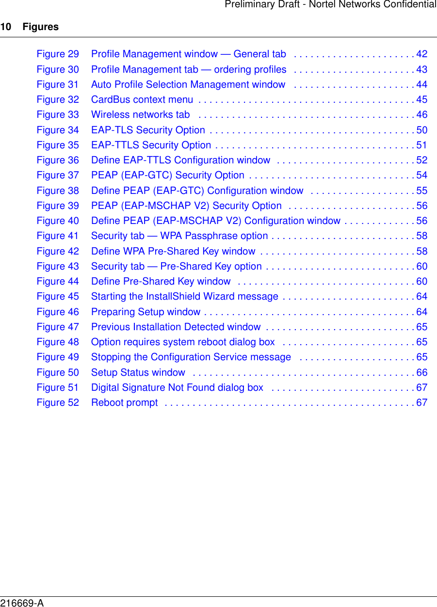 10 Figures216669-APreliminary Draft - Nortel Networks ConfidentialFigure 29 Profile Management window — General tab   . . . . . . . . . . . . . . . . . . . . . . 42Figure 30 Profile Management tab — ordering profiles   . . . . . . . . . . . . . . . . . . . . . . 43Figure 31 Auto Profile Selection Management window   . . . . . . . . . . . . . . . . . . . . . . 44Figure 32 CardBus context menu  . . . . . . . . . . . . . . . . . . . . . . . . . . . . . . . . . . . . . . . 45Figure 33 Wireless networks tab   . . . . . . . . . . . . . . . . . . . . . . . . . . . . . . . . . . . . . . . 46Figure 34 EAP-TLS Security Option . . . . . . . . . . . . . . . . . . . . . . . . . . . . . . . . . . . . . 50Figure 35 EAP-TTLS Security Option . . . . . . . . . . . . . . . . . . . . . . . . . . . . . . . . . . . . 51Figure 36 Define EAP-TTLS Configuration window  . . . . . . . . . . . . . . . . . . . . . . . . . 52Figure 37 PEAP (EAP-GTC) Security Option  . . . . . . . . . . . . . . . . . . . . . . . . . . . . . . 54Figure 38 Define PEAP (EAP-GTC) Configuration window  . . . . . . . . . . . . . . . . . . . 55Figure 39 PEAP (EAP-MSCHAP V2) Security Option  . . . . . . . . . . . . . . . . . . . . . . . 56Figure 40 Define PEAP (EAP-MSCHAP V2) Configuration window . . . . . . . . . . . . . 56Figure 41 Security tab — WPA Passphrase option . . . . . . . . . . . . . . . . . . . . . . . . . . 58Figure 42 Define WPA Pre-Shared Key window  . . . . . . . . . . . . . . . . . . . . . . . . . . . . 58Figure 43 Security tab — Pre-Shared Key option . . . . . . . . . . . . . . . . . . . . . . . . . . . 60Figure 44 Define Pre-Shared Key window  . . . . . . . . . . . . . . . . . . . . . . . . . . . . . . . . 60Figure 45 Starting the InstallShield Wizard message . . . . . . . . . . . . . . . . . . . . . . . . 64Figure 46 Preparing Setup window . . . . . . . . . . . . . . . . . . . . . . . . . . . . . . . . . . . . . . 64Figure 47 Previous Installation Detected window  . . . . . . . . . . . . . . . . . . . . . . . . . . . 65Figure 48 Option requires system reboot dialog box   . . . . . . . . . . . . . . . . . . . . . . . . 65Figure 49 Stopping the Configuration Service message   . . . . . . . . . . . . . . . . . . . . . 65Figure 50 Setup Status window   . . . . . . . . . . . . . . . . . . . . . . . . . . . . . . . . . . . . . . . . 66Figure 51 Digital Signature Not Found dialog box   . . . . . . . . . . . . . . . . . . . . . . . . . . 67Figure 52 Reboot prompt  . . . . . . . . . . . . . . . . . . . . . . . . . . . . . . . . . . . . . . . . . . . . . 67