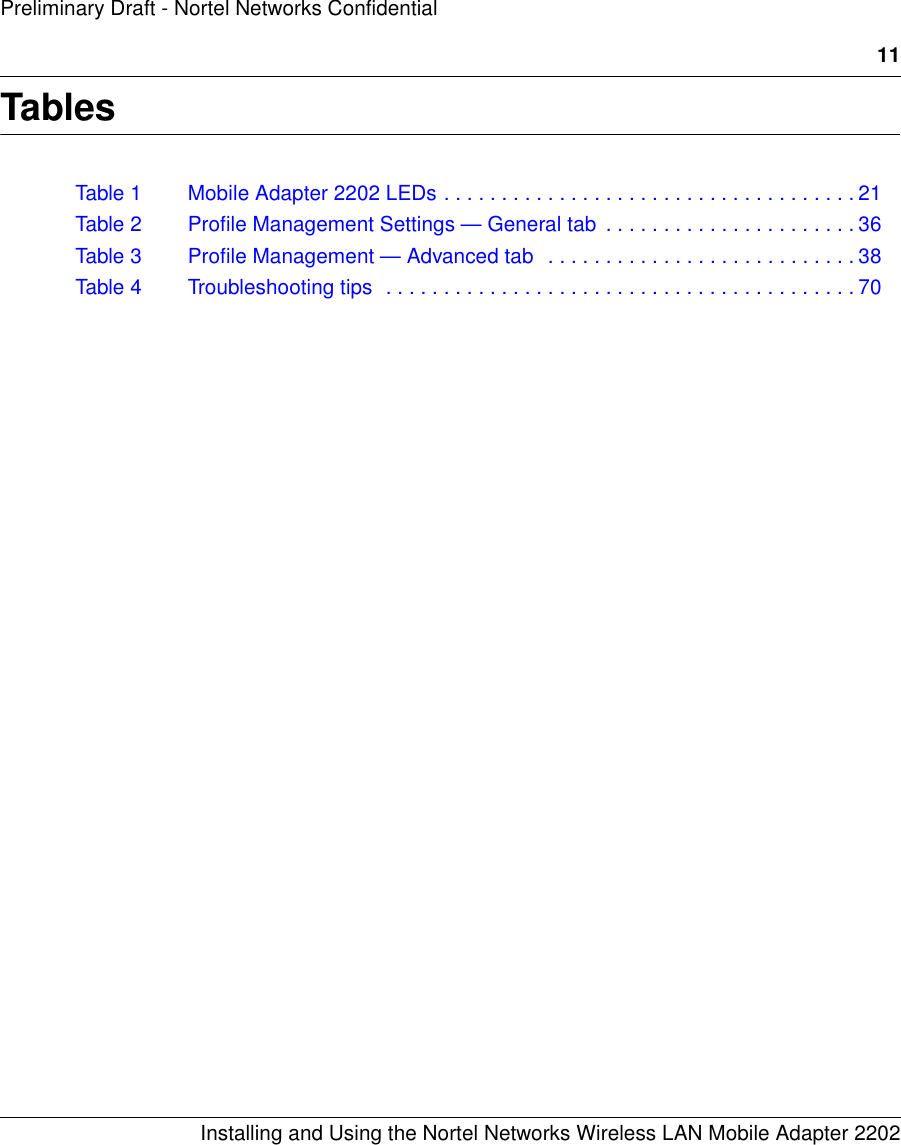 11Installing and Using the Nortel Networks Wireless LAN Mobile Adapter 2202Preliminary Draft - Nortel Networks ConfidentialTablesTable 1 Mobile Adapter 2202 LEDs . . . . . . . . . . . . . . . . . . . . . . . . . . . . . . . . . . . . 21Table 2 Profile Management Settings — General tab  . . . . . . . . . . . . . . . . . . . . . . 36Table 3 Profile Management — Advanced tab  . . . . . . . . . . . . . . . . . . . . . . . . . . . 38Table 4 Troubleshooting tips  . . . . . . . . . . . . . . . . . . . . . . . . . . . . . . . . . . . . . . . . . 70