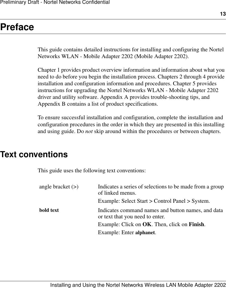 13Installing and Using the Nortel Networks Wireless LAN Mobile Adapter 2202Preliminary Draft - Nortel Networks ConfidentialPrefaceThis guide contains detailed instructions for installing and configuring the Nortel Networks WLAN - Mobile Adapter 2202 (Mobile Adapter 2202). Chapter 1 provides product overview information and information about what you need to do before you begin the installation process. Chapters 2 through 4 provide installation and configuration information and procedures. Chapter 5 provides instructions for upgrading the Nortel Networks WLAN - Mobile Adapter 2202 driver and utility software. Appendix A provides trouble-shooting tips, and Appendix B contains a list of product specifications.To ensure successful installation and configuration, complete the installation and configuration procedures in the order in which they are presented in this installing and using guide. Do not skip around within the procedures or between chapters.Text conventionsThis guide uses the following text conventions:angle bracket (&gt;) Indicates a series of selections to be made from a group of linked menus.Example: Select Start &gt; Control Panel &gt; System. bold text Indicates command names and button names, and data or text that you need to enter.Example: Click on OK. Then, click on Finish.Example: Enter alphanet.