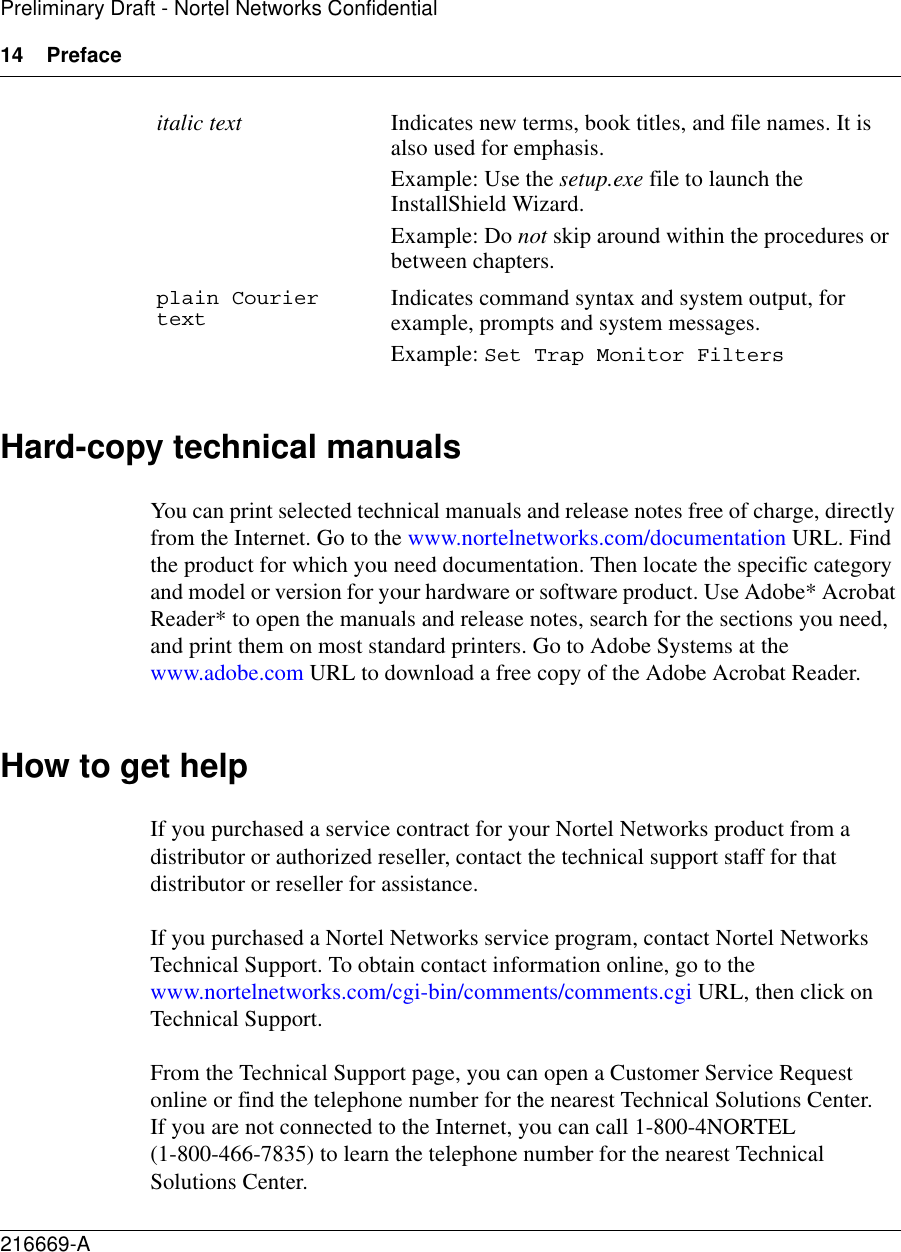 14 Preface216669-APreliminary Draft - Nortel Networks ConfidentialHard-copy technical manualsYou can print selected technical manuals and release notes free of charge, directly from the Internet. Go to the www.nortelnetworks.com/documentation URL. Find the product for which you need documentation. Then locate the specific category and model or version for your hardware or software product. Use Adobe* Acrobat Reader* to open the manuals and release notes, search for the sections you need, and print them on most standard printers. Go to Adobe Systems at the www.adobe.com URL to download a free copy of the Adobe Acrobat Reader.How to get helpIf you purchased a service contract for your Nortel Networks product from a distributor or authorized reseller, contact the technical support staff for that distributor or reseller for assistance.If you purchased a Nortel Networks service program, contact Nortel Networks Technical Support. To obtain contact information online, go to the www.nortelnetworks.com/cgi-bin/comments/comments.cgi URL, then click on Technical Support.From the Technical Support page, you can open a Customer Service Request online or find the telephone number for the nearest Technical Solutions Center. If you are not connected to the Internet, you can call 1-800-4NORTEL (1-800-466-7835) to learn the telephone number for the nearest Technical Solutions Center.italic text Indicates new terms, book titles, and file names. It is also used for emphasis. Example: Use the setup.exe file to launch the InstallShield Wizard.Example: Do not skip around within the procedures or between chapters.plain Courier text Indicates command syntax and system output, for example, prompts and system messages.Example: Set Trap Monitor Filters