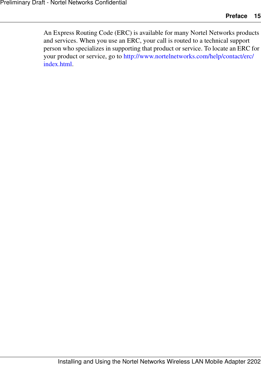 Preface 15Installing and Using the Nortel Networks Wireless LAN Mobile Adapter 2202Preliminary Draft - Nortel Networks ConfidentialAn Express Routing Code (ERC) is available for many Nortel Networks products and services. When you use an ERC, your call is routed to a technical support person who specializes in supporting that product or service. To locate an ERC for your product or service, go to http://www.nortelnetworks.com/help/contact/erc/index.html.