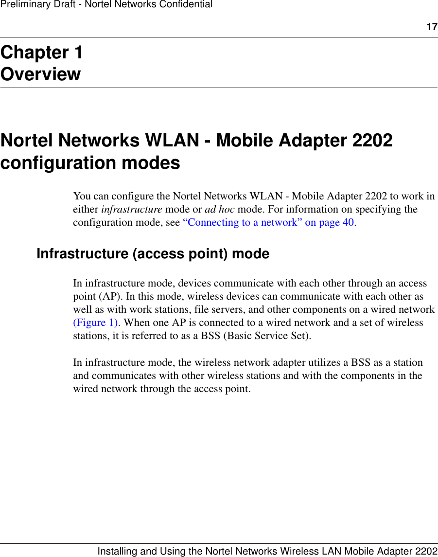 17Installing and Using the Nortel Networks Wireless LAN Mobile Adapter 2202Preliminary Draft - Nortel Networks ConfidentialChapter 1OverviewNortel Networks WLAN - Mobile Adapter 2202 configuration modesYou can configure the Nortel Networks WLAN - Mobile Adapter 2202 to work in either infrastructure mode or ad hoc mode. For information on specifying the configuration mode, see “Connecting to a network” on page 40.Infrastructure (access point) modeIn infrastructure mode, devices communicate with each other through an access point (AP). In this mode, wireless devices can communicate with each other as well as with work stations, file servers, and other components on a wired network (Figure 1). When one AP is connected to a wired network and a set of wireless stations, it is referred to as a BSS (Basic Service Set). In infrastructure mode, the wireless network adapter utilizes a BSS as a station and communicates with other wireless stations and with the components in the wired network through the access point.