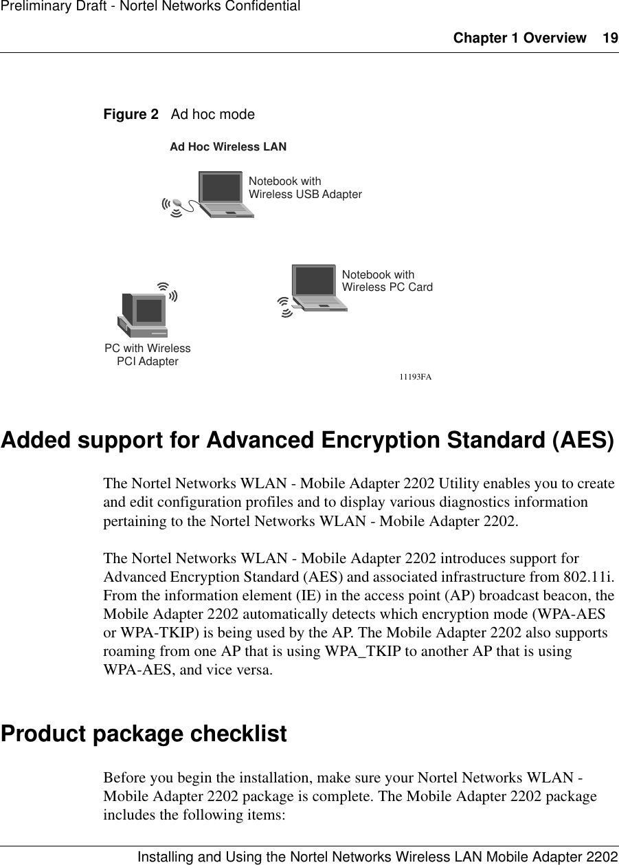 Chapter 1 Overview 19Installing and Using the Nortel Networks Wireless LAN Mobile Adapter 2202Preliminary Draft - Nortel Networks ConfidentialFigure 2   Ad hoc modeAdded support for Advanced Encryption Standard (AES)The Nortel Networks WLAN - Mobile Adapter 2202 Utility enables you to create and edit configuration profiles and to display various diagnostics information pertaining to the Nortel Networks WLAN - Mobile Adapter 2202.The Nortel Networks WLAN - Mobile Adapter 2202 introduces support for Advanced Encryption Standard (AES) and associated infrastructure from 802.11i. From the information element (IE) in the access point (AP) broadcast beacon, the Mobile Adapter 2202 automatically detects which encryption mode (WPA-AES or WPA-TKIP) is being used by the AP. The Mobile Adapter 2202 also supports roaming from one AP that is using WPA_TKIP to another AP that is using WPA-AES, and vice versa.Product package checklistBefore you begin the installation, make sure your Nortel Networks WLAN - Mobile Adapter 2202 package is complete. The Mobile Adapter 2202 package includes the following items:Notebook withWireless USB AdapterPC with WirelessPCI AdapterAd Hoc Wireless LAN11193FANotebook withWireless PC Card