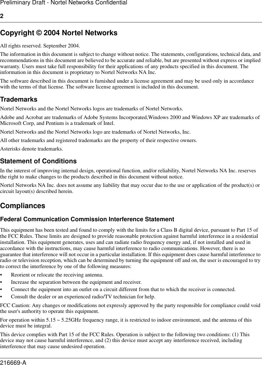 2216669-APreliminary Draft - Nortel Networks ConfidentialCopyright © 2004 Nortel NetworksAll rights reserved. September 2004.The information in this document is subject to change without notice. The statements, configurations, technical data, and recommendations in this document are believed to be accurate and reliable, but are presented without express or implied warranty. Users must take full responsibility for their applications of any products specified in this document. The information in this document is proprietary to Nortel Networks NA Inc. The software described in this document is furnished under a license agreement and may be used only in accordance with the terms of that license. The software license agreement is included in this document.TrademarksNortel Networks and the Nortel Networks logos are trademarks of Nortel Networks.Adobe and Acrobat are trademarks of Adobe Systems Incorporated,Windows 2000 and Windows XP are trademarks of Microsoft Corp, and Pentium is a trademark of Intel.Nortel Networks and the Nortel Networks logo are trademarks of Nortel Networks, Inc.All other trademarks and registered trademarks are the property of their respective owners.Asterisks denote trademarks.Statement of ConditionsIn the interest of improving internal design, operational function, and/or reliability, Nortel Networks NA Inc. reserves the right to make changes to the products described in this document without notice.Nortel Networks NA Inc. does not assume any liability that may occur due to the use or application of the product(s) or circuit layout(s) described herein.CompliancesFederal Communication Commission Interference StatementThis equipment has been tested and found to comply with the limits for a Class B digital device, pursuant to Part 15 of the FCC Rules. These limits are designed to provide reasonable protection against harmful interference in a residential installation. This equipment generates, uses and can radiate radio frequency energy and, if not installed and used in accordance with the instructions, may cause harmful interference to radio communications. However, there is no guarantee that interference will not occur in a particular installation. If this equipment does cause harmful interference to radio or television reception, which can be determined by turning the equipment off and on, the user is encouraged to try to correct the interference by one of the following measures:• Reorient or relocate the receiving antenna.• Increase the separation between the equipment and receiver.• Connect the equipment into an outlet on a circuit different from that to which the receiver is connected.• Consult the dealer or an experienced radio/TV technician for help.FCC Caution: Any changes or modifications not expressly approved by the party responsible for compliance could void the user&apos;s authority to operate this equipment.For operation within 5.15 ~ 5.25GHz frequency range, it is restricted to indoor environment, and the antenna of this device must be integral.This device complies with Part 15 of the FCC Rules. Operation is subject to the following two conditions: (1) This device may not cause harmful interference, and (2) this device must accept any interference received, including interference that may cause undesired operation.