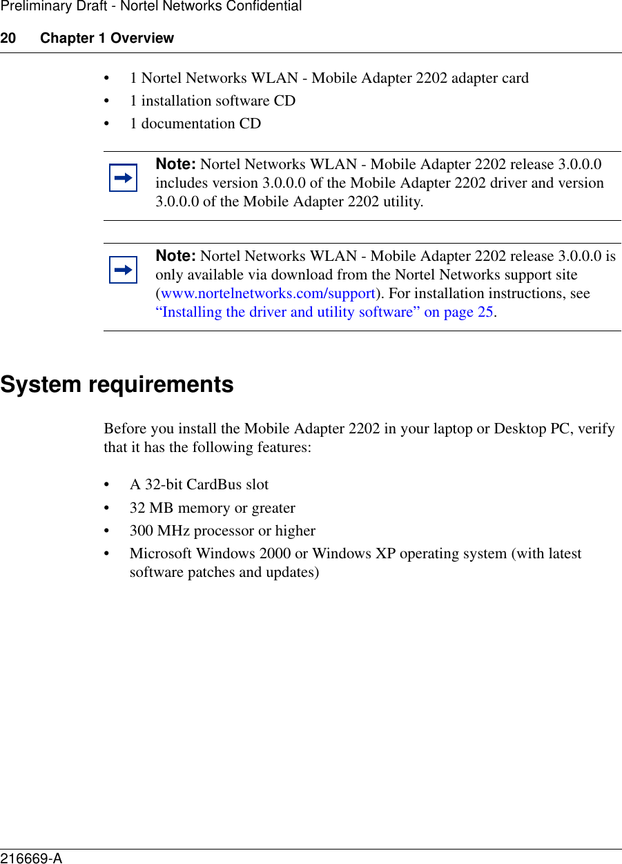 20 Chapter 1 Overview216669-APreliminary Draft - Nortel Networks Confidential• 1 Nortel Networks WLAN - Mobile Adapter 2202 adapter card• 1 installation software CD• 1 documentation CDSystem requirementsBefore you install the Mobile Adapter 2202 in your laptop or Desktop PC, verify that it has the following features:• A 32-bit CardBus slot• 32 MB memory or greater• 300 MHz processor or higher• Microsoft Windows 2000 or Windows XP operating system (with latest software patches and updates)Note: Nortel Networks WLAN - Mobile Adapter 2202 release 3.0.0.0 includes version 3.0.0.0 of the Mobile Adapter 2202 driver and version 3.0.0.0 of the Mobile Adapter 2202 utility.Note: Nortel Networks WLAN - Mobile Adapter 2202 release 3.0.0.0 is only available via download from the Nortel Networks support site (www.nortelnetworks.com/support). For installation instructions, see “Installing the driver and utility software” on page 25.