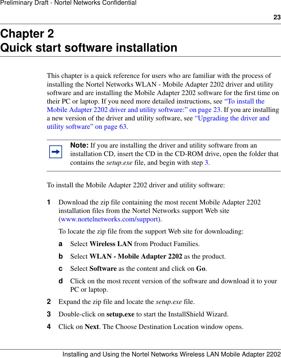 23Installing and Using the Nortel Networks Wireless LAN Mobile Adapter 2202Preliminary Draft - Nortel Networks ConfidentialChapter 2Quick start software installationThis chapter is a quick reference for users who are familiar with the process of installing the Nortel Networks WLAN - Mobile Adapter 2202 driver and utility software and are installing the Mobile Adapter 2202 software for the first time on their PC or laptop. If you need more detailed instructions, see “To install the Mobile Adapter 2202 driver and utility software:” on page 23. If you are installing a new version of the driver and utility software, see “Upgrading the driver and utility software” on page 63.To install the Mobile Adapter 2202 driver and utility software:1Download the zip file containing the most recent Mobile Adapter 2202 installation files from the Nortel Networks support Web site (www.nortelnetworks.com/support). To locate the zip file from the support Web site for downloading:aSelect Wireless LAN from Product Families.bSelect WLAN - Mobile Adapter 2202 as the product.cSelect Software as the content and click on Go.dClick on the most recent version of the software and download it to your PC or laptop.2Expand the zip file and locate the setup.exe file.3Double-click on setup.exe to start the InstallShield Wizard.4Click on Next. The Choose Destination Location window opens.Note: If you are installing the driver and utility software from an installation CD, insert the CD in the CD-ROM drive, open the folder that contains the setup.exe file, and begin with step 3.