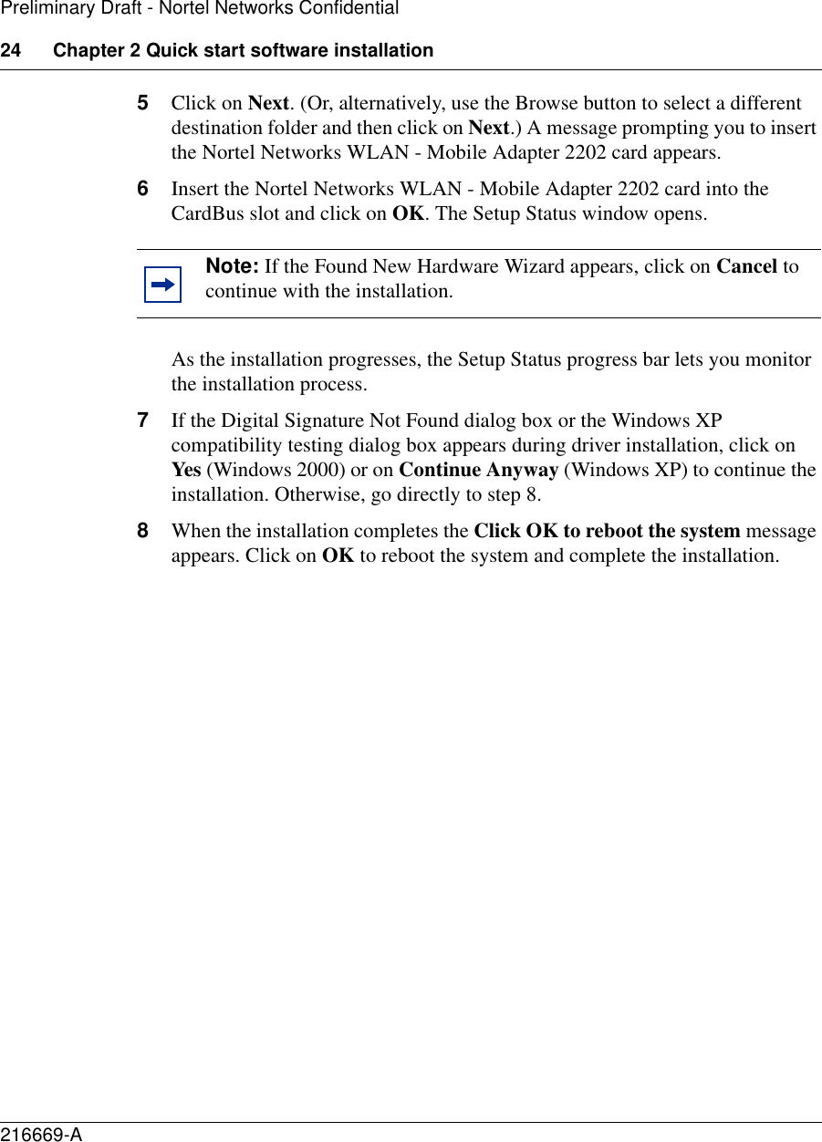 24 Chapter 2 Quick start software installation216669-APreliminary Draft - Nortel Networks Confidential5Click on Next. (Or, alternatively, use the Browse button to select a different destination folder and then click on Next.) A message prompting you to insert the Nortel Networks WLAN - Mobile Adapter 2202 card appears.6Insert the Nortel Networks WLAN - Mobile Adapter 2202 card into the CardBus slot and click on OK. The Setup Status window opens.As the installation progresses, the Setup Status progress bar lets you monitor the installation process. 7If the Digital Signature Not Found dialog box or the Windows XP compatibility testing dialog box appears during driver installation, click on Yes (Windows 2000) or on Continue Anyway (Windows XP) to continue the installation. Otherwise, go directly to step 8.8When the installation completes the Click OK to reboot the system message appears. Click on OK to reboot the system and complete the installation.Note: If the Found New Hardware Wizard appears, click on Cancel to continue with the installation.