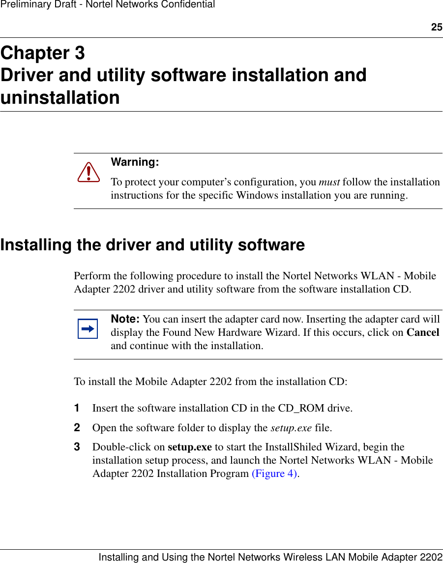 25Installing and Using the Nortel Networks Wireless LAN Mobile Adapter 2202Preliminary Draft - Nortel Networks ConfidentialChapter 3Driver and utility software installation and uninstallationInstalling the driver and utility softwarePerform the following procedure to install the Nortel Networks WLAN - Mobile Adapter 2202 driver and utility software from the software installation CD. To install the Mobile Adapter 2202 from the installation CD:1Insert the software installation CD in the CD_ROM drive.2Open the software folder to display the setup.exe file.3Double-click on setup.exe to start the InstallShiled Wizard, begin the installation setup process, and launch the Nortel Networks WLAN - Mobile Adapter 2202 Installation Program (Figure 4).Warning: To protect your computer’s configuration, you must follow the installation instructions for the specific Windows installation you are running. Note: You can insert the adapter card now. Inserting the adapter card will display the Found New Hardware Wizard. If this occurs, click on Cancel and continue with the installation.