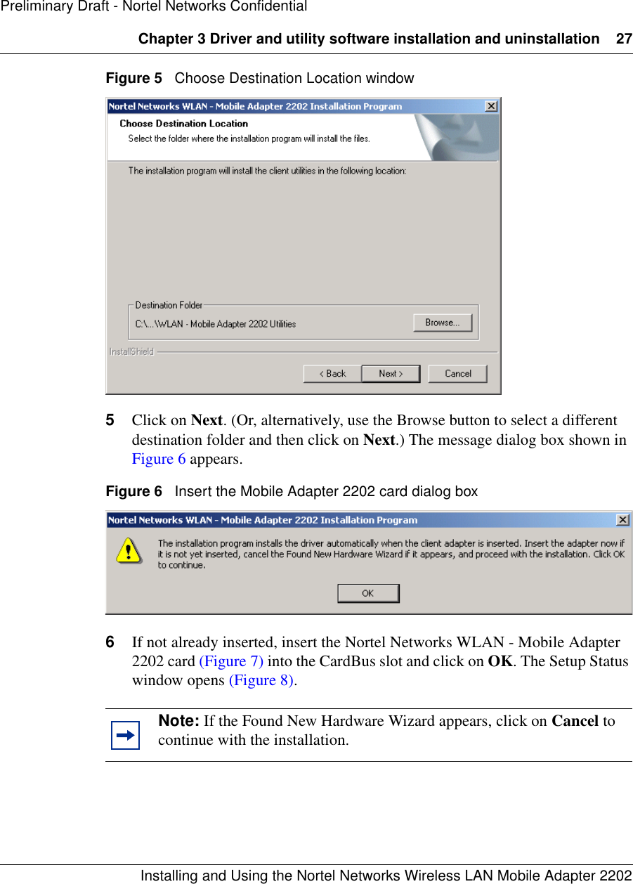 Chapter 3 Driver and utility software installation and uninstallation 27Installing and Using the Nortel Networks Wireless LAN Mobile Adapter 2202Preliminary Draft - Nortel Networks ConfidentialFigure 5   Choose Destination Location window5Click on Next. (Or, alternatively, use the Browse button to select a different destination folder and then click on Next.) The message dialog box shown in Figure 6 appears.Figure 6   Insert the Mobile Adapter 2202 card dialog box6If not already inserted, insert the Nortel Networks WLAN - Mobile Adapter 2202 card (Figure 7) into the CardBus slot and click on OK. The Setup Status window opens (Figure 8).Note: If the Found New Hardware Wizard appears, click on Cancel to continue with the installation.