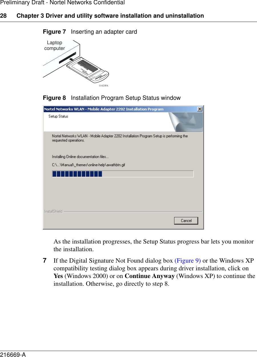 28 Chapter 3 Driver and utility software installation and uninstallation216669-APreliminary Draft - Nortel Networks ConfidentialFigure 7   Inserting an adapter card Figure 8   Installation Program Setup Status windowAs the installation progresses, the Setup Status progress bar lets you monitor the installation. 7If the Digital Signature Not Found dialog box (Figure 9) or the Windows XP compatibility testing dialog box appears during driver installation, click on Yes (Windows 2000) or on Continue Anyway (Windows XP) to continue the installation. Otherwise, go directly to step 8.11423FALaptopcomputerACTLINK