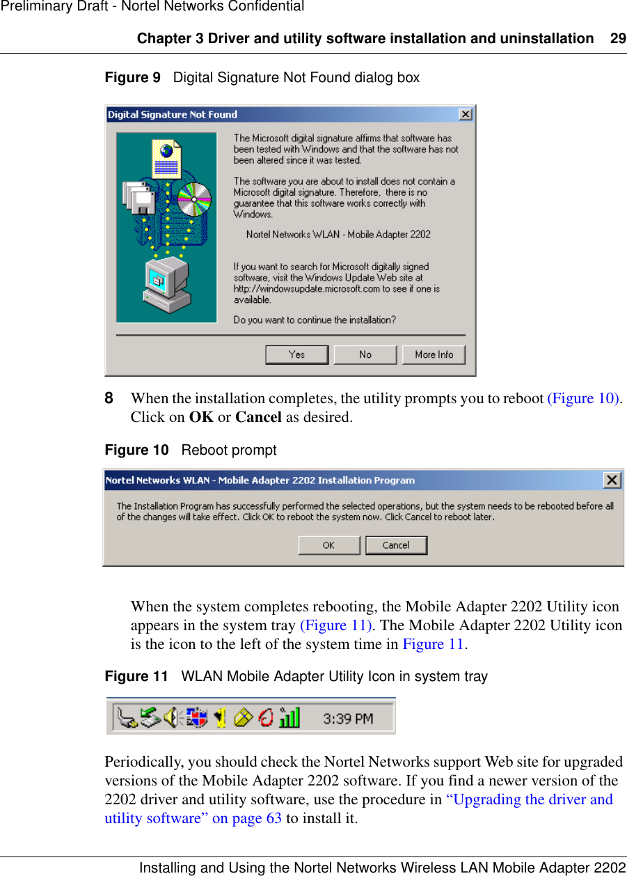 Chapter 3 Driver and utility software installation and uninstallation 29Installing and Using the Nortel Networks Wireless LAN Mobile Adapter 2202Preliminary Draft - Nortel Networks ConfidentialFigure 9   Digital Signature Not Found dialog box8When the installation completes, the utility prompts you to reboot (Figure 10). Click on OK or Cancel as desired.Figure 10   Reboot promptWhen the system completes rebooting, the Mobile Adapter 2202 Utility icon appears in the system tray (Figure 11). The Mobile Adapter 2202 Utility icon is the icon to the left of the system time in Figure 11.Figure 11   WLAN Mobile Adapter Utility Icon in system trayPeriodically, you should check the Nortel Networks support Web site for upgraded versions of the Mobile Adapter 2202 software. If you find a newer version of the 2202 driver and utility software, use the procedure in “Upgrading the driver and utility software” on page 63 to install it.