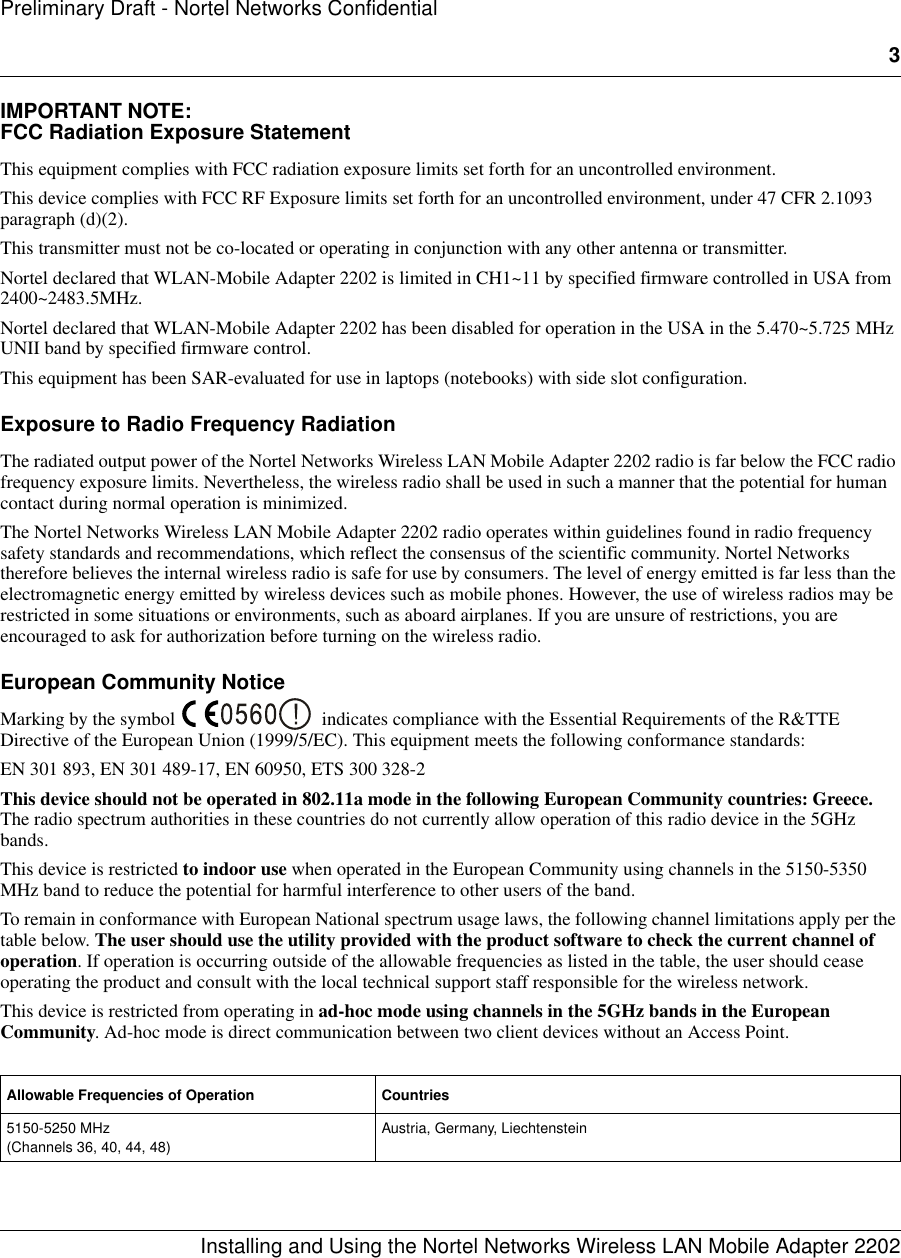 3Installing and Using the Nortel Networks Wireless LAN Mobile Adapter 2202Preliminary Draft - Nortel Networks ConfidentialIMPORTANT NOTE:FCC Radiation Exposure StatementThis equipment complies with FCC radiation exposure limits set forth for an uncontrolled environment. This device complies with FCC RF Exposure limits set forth for an uncontrolled environment, under 47 CFR 2.1093 paragraph (d)(2).This transmitter must not be co-located or operating in conjunction with any other antenna or transmitter.Nortel declared that WLAN-Mobile Adapter 2202 is limited in CH1~11 by specified firmware controlled in USA from 2400~2483.5MHz.Nortel declared that WLAN-Mobile Adapter 2202 has been disabled for operation in the USA in the 5.470~5.725 MHz UNII band by specified firmware control.This equipment has been SAR-evaluated for use in laptops (notebooks) with side slot configuration.Exposure to Radio Frequency RadiationThe radiated output power of the Nortel Networks Wireless LAN Mobile Adapter 2202 radio is far below the FCC radio frequency exposure limits. Nevertheless, the wireless radio shall be used in such a manner that the potential for human contact during normal operation is minimized.The Nortel Networks Wireless LAN Mobile Adapter 2202 radio operates within guidelines found in radio frequency safety standards and recommendations, which reflect the consensus of the scientific community. Nortel Networks therefore believes the internal wireless radio is safe for use by consumers. The level of energy emitted is far less than the electromagnetic energy emitted by wireless devices such as mobile phones. However, the use of wireless radios may be restricted in some situations or environments, such as aboard airplanes. If you are unsure of restrictions, you are encouraged to ask for authorization before turning on the wireless radio.European Community NoticeMarking by the symbol  indicates compliance with the Essential Requirements of the R&amp;TTE Directive of the European Union (1999/5/EC). This equipment meets the following conformance standards:EN 301 893, EN 301 489-17, EN 60950, ETS 300 328-2This device should not be operated in 802.11a mode in the following European Community countries: Greece. The radio spectrum authorities in these countries do not currently allow operation of this radio device in the 5GHz bands. This device is restricted to indoor use when operated in the European Community using channels in the 5150-5350 MHz band to reduce the potential for harmful interference to other users of the band.To remain in conformance with European National spectrum usage laws, the following channel limitations apply per the table below. The user should use the utility provided with the product software to check the current channel of operation. If operation is occurring outside of the allowable frequencies as listed in the table, the user should cease operating the product and consult with the local technical support staff responsible for the wireless network.This device is restricted from operating in ad-hoc mode using channels in the 5GHz bands in the European Community. Ad-hoc mode is direct communication between two client devices without an Access Point.  Allowable Frequencies of Operation Countries5150-5250 MHz (Channels 36, 40, 44, 48)Austria, Germany, Liechtenstein