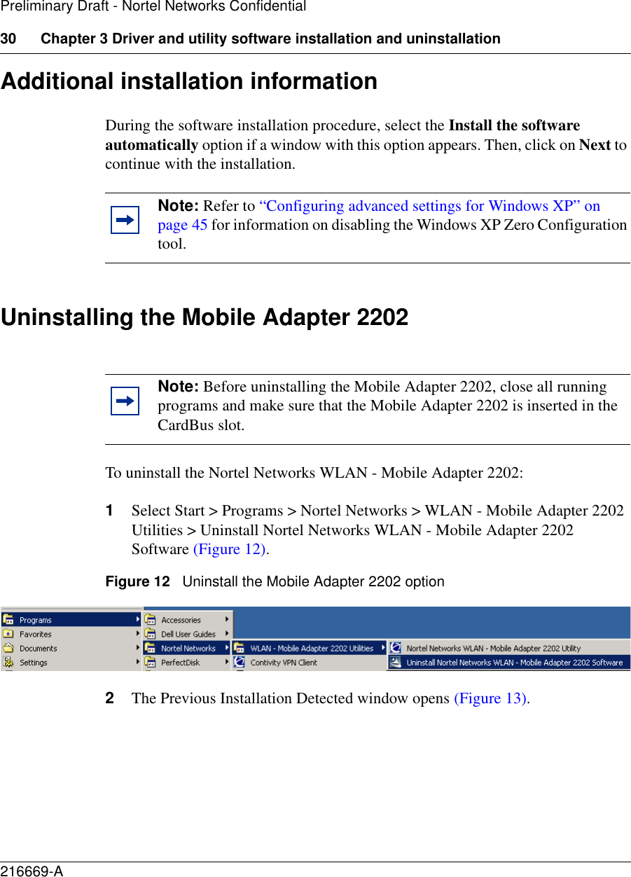 30 Chapter 3 Driver and utility software installation and uninstallation216669-APreliminary Draft - Nortel Networks ConfidentialAdditional installation informationDuring the software installation procedure, select the Install the software automatically option if a window with this option appears. Then, click on Next to continue with the installation. Uninstalling the Mobile Adapter 2202To uninstall the Nortel Networks WLAN - Mobile Adapter 2202:1Select Start &gt; Programs &gt; Nortel Networks &gt; WLAN - Mobile Adapter 2202 Utilities &gt; Uninstall Nortel Networks WLAN - Mobile Adapter 2202 Software (Figure 12).Figure 12   Uninstall the Mobile Adapter 2202 option2The Previous Installation Detected window opens (Figure 13).Note: Refer to “Configuring advanced settings for Windows XP” on page 45 for information on disabling the Windows XP Zero Configuration tool.Note: Before uninstalling the Mobile Adapter 2202, close all running programs and make sure that the Mobile Adapter 2202 is inserted in the CardBus slot.