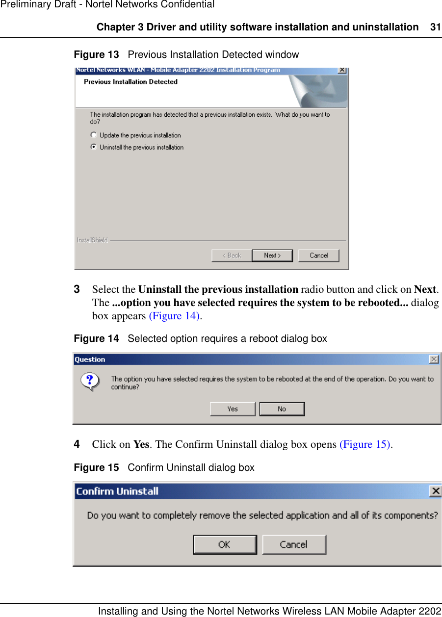 Chapter 3 Driver and utility software installation and uninstallation 31Installing and Using the Nortel Networks Wireless LAN Mobile Adapter 2202Preliminary Draft - Nortel Networks ConfidentialFigure 13   Previous Installation Detected window3Select the Uninstall the previous installation radio button and click on Next. The ...option you have selected requires the system to be rebooted... dialog box appears (Figure 14). Figure 14   Selected option requires a reboot dialog box4Click on Yes. The Confirm Uninstall dialog box opens (Figure 15). Figure 15   Confirm Uninstall dialog box