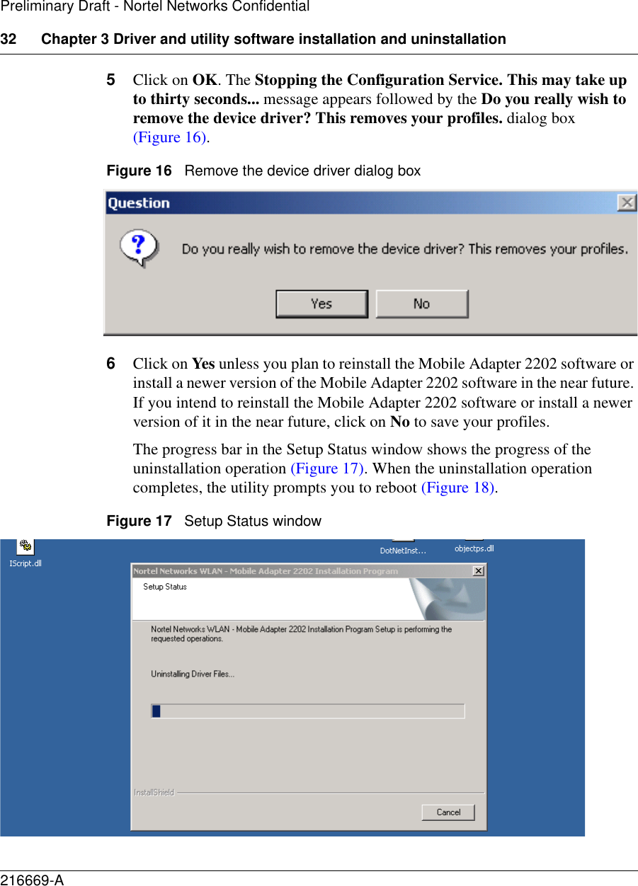 32 Chapter 3 Driver and utility software installation and uninstallation216669-APreliminary Draft - Nortel Networks Confidential5Click on OK. The Stopping the Configuration Service. This may take up to thirty seconds... message appears followed by the Do you really wish to remove the device driver? This removes your profiles. dialog box (Figure 16).Figure 16   Remove the device driver dialog box6Click on Yes unless you plan to reinstall the Mobile Adapter 2202 software or install a newer version of the Mobile Adapter 2202 software in the near future. If you intend to reinstall the Mobile Adapter 2202 software or install a newer version of it in the near future, click on No to save your profiles.The progress bar in the Setup Status window shows the progress of the uninstallation operation (Figure 17). When the uninstallation operation completes, the utility prompts you to reboot (Figure 18).Figure 17   Setup Status window