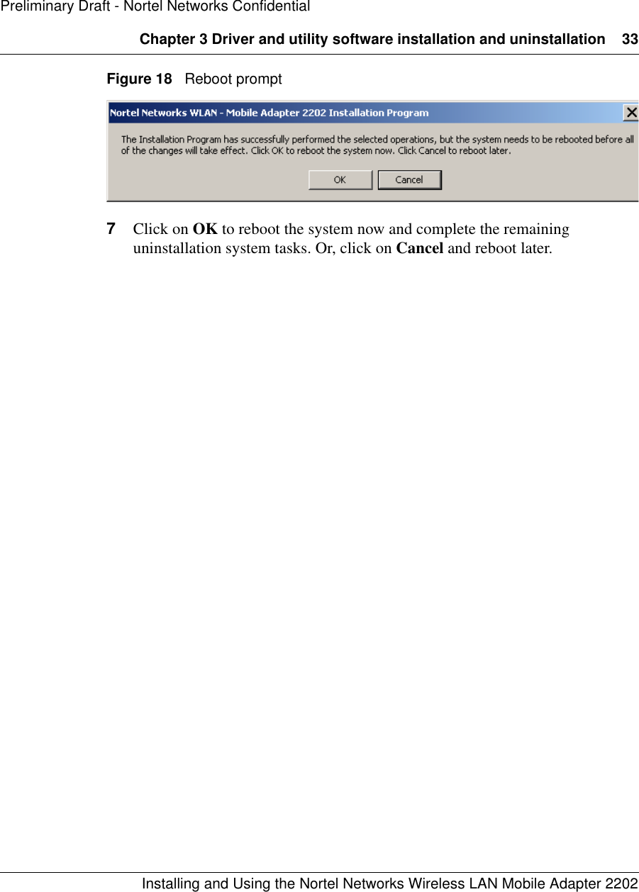 Chapter 3 Driver and utility software installation and uninstallation 33Installing and Using the Nortel Networks Wireless LAN Mobile Adapter 2202Preliminary Draft - Nortel Networks ConfidentialFigure 18   Reboot prompt7Click on OK to reboot the system now and complete the remaining uninstallation system tasks. Or, click on Cancel and reboot later.