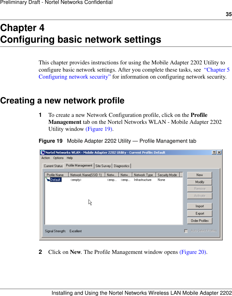 35Installing and Using the Nortel Networks Wireless LAN Mobile Adapter 2202Preliminary Draft - Nortel Networks ConfidentialChapter 4Configuring basic network settingsThis chapter provides instructions for using the Mobile Adapter 2202 Utility to configure basic network settings. After you complete these tasks, see  “Chapter 5 Configuring network security” for information on configuring network security.Creating a new network profile1To create a new Network Configuration profile, click on the Profile Management tab on the Nortel Networks WLAN - Mobile Adapter 2202 Utility window (Figure 19).Figure 19   Mobile Adapter 2202 Utility — Profile Management tab2Click on New. The Profile Management window opens (Figure 20).