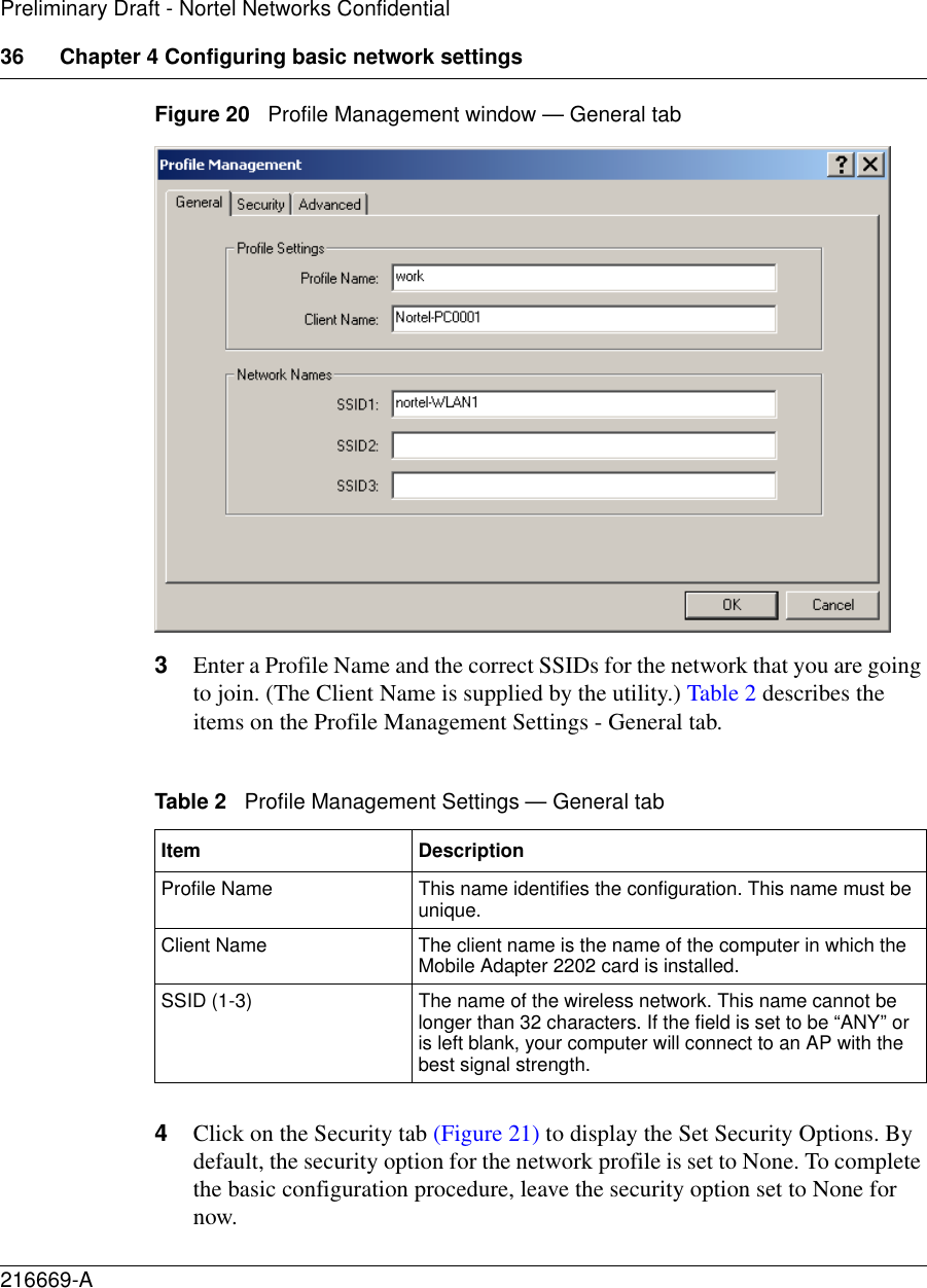 36 Chapter 4 Configuring basic network settings216669-APreliminary Draft - Nortel Networks ConfidentialFigure 20   Profile Management window — General tab3Enter a Profile Name and the correct SSIDs for the network that you are going to join. (The Client Name is supplied by the utility.) Table 2 describes the items on the Profile Management Settings - General tab.4Click on the Security tab (Figure 21) to display the Set Security Options. By default, the security option for the network profile is set to None. To complete the basic configuration procedure, leave the security option set to None for now. Table 2   Profile Management Settings — General tabItem DescriptionProfile Name This name identifies the configuration. This name must be unique.Client Name The client name is the name of the computer in which the Mobile Adapter 2202 card is installed.SSID (1-3) The name of the wireless network. This name cannot be longer than 32 characters. If the field is set to be “ANY” or is left blank, your computer will connect to an AP with the best signal strength.