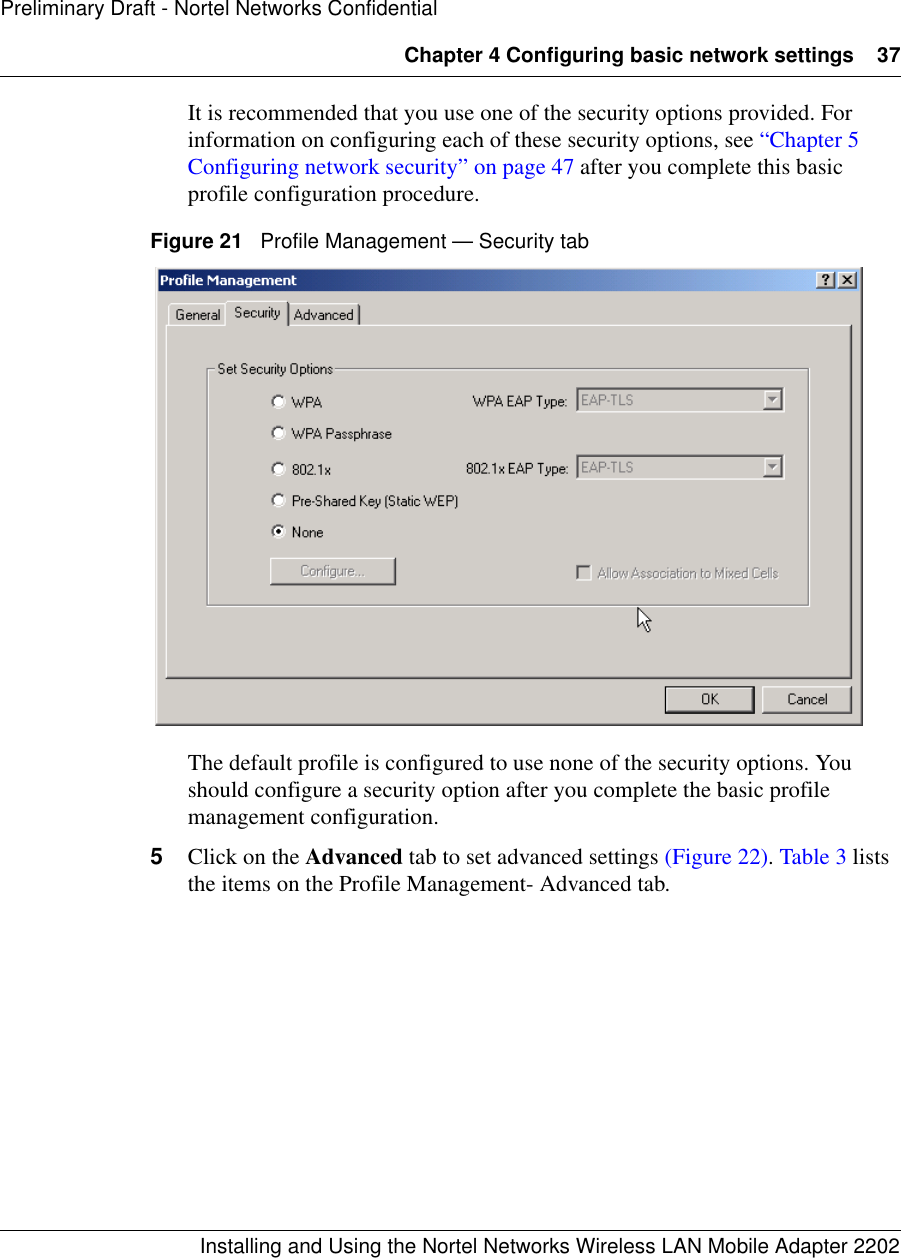 Chapter 4 Configuring basic network settings 37Installing and Using the Nortel Networks Wireless LAN Mobile Adapter 2202Preliminary Draft - Nortel Networks ConfidentialIt is recommended that you use one of the security options provided. For information on configuring each of these security options, see “Chapter 5 Configuring network security” on page 47 after you complete this basic profile configuration procedure.Figure 21   Profile Management — Security tabThe default profile is configured to use none of the security options. You should configure a security option after you complete the basic profile management configuration.5Click on the Advanced tab to set advanced settings (Figure 22). Table 3 lists the items on the Profile Management- Advanced tab.