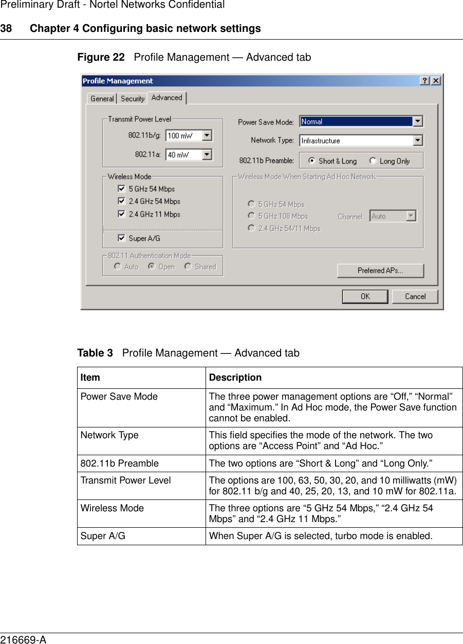 38 Chapter 4 Configuring basic network settings216669-APreliminary Draft - Nortel Networks ConfidentialFigure 22   Profile Management — Advanced tabTable 3   Profile Management — Advanced tabItem DescriptionPower Save Mode The three power management options are “Off,” “Normal” and “Maximum.” In Ad Hoc mode, the Power Save function cannot be enabled.Network Type This field specifies the mode of the network. The two options are “Access Point” and “Ad Hoc.”802.11b Preamble The two options are “Short &amp; Long” and “Long Only.”Transmit Power Level The options are 100, 63, 50, 30, 20, and 10 milliwatts (mW) for 802.11 b/g and 40, 25, 20, 13, and 10 mW for 802.11a.Wireless Mode The three options are “5 GHz 54 Mbps,” “2.4 GHz 54 Mbps” and “2.4 GHz 11 Mbps.”Super A/G When Super A/G is selected, turbo mode is enabled.