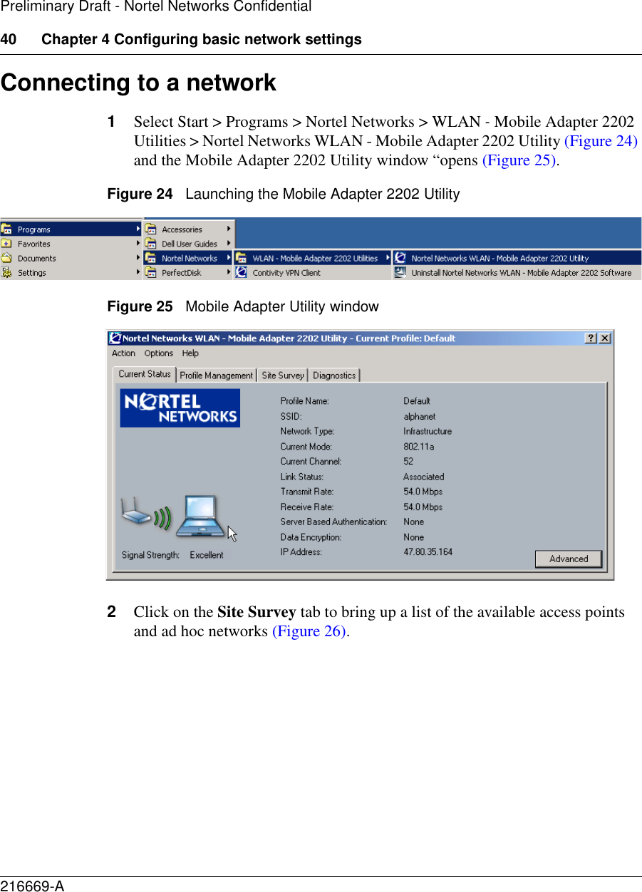 40 Chapter 4 Configuring basic network settings216669-APreliminary Draft - Nortel Networks ConfidentialConnecting to a network1Select Start &gt; Programs &gt; Nortel Networks &gt; WLAN - Mobile Adapter 2202 Utilities &gt; Nortel Networks WLAN - Mobile Adapter 2202 Utility (Figure 24) and the Mobile Adapter 2202 Utility window “opens (Figure 25). Figure 24   Launching the Mobile Adapter 2202 UtilityFigure 25   Mobile Adapter Utility window2Click on the Site Survey tab to bring up a list of the available access points and ad hoc networks (Figure 26). 