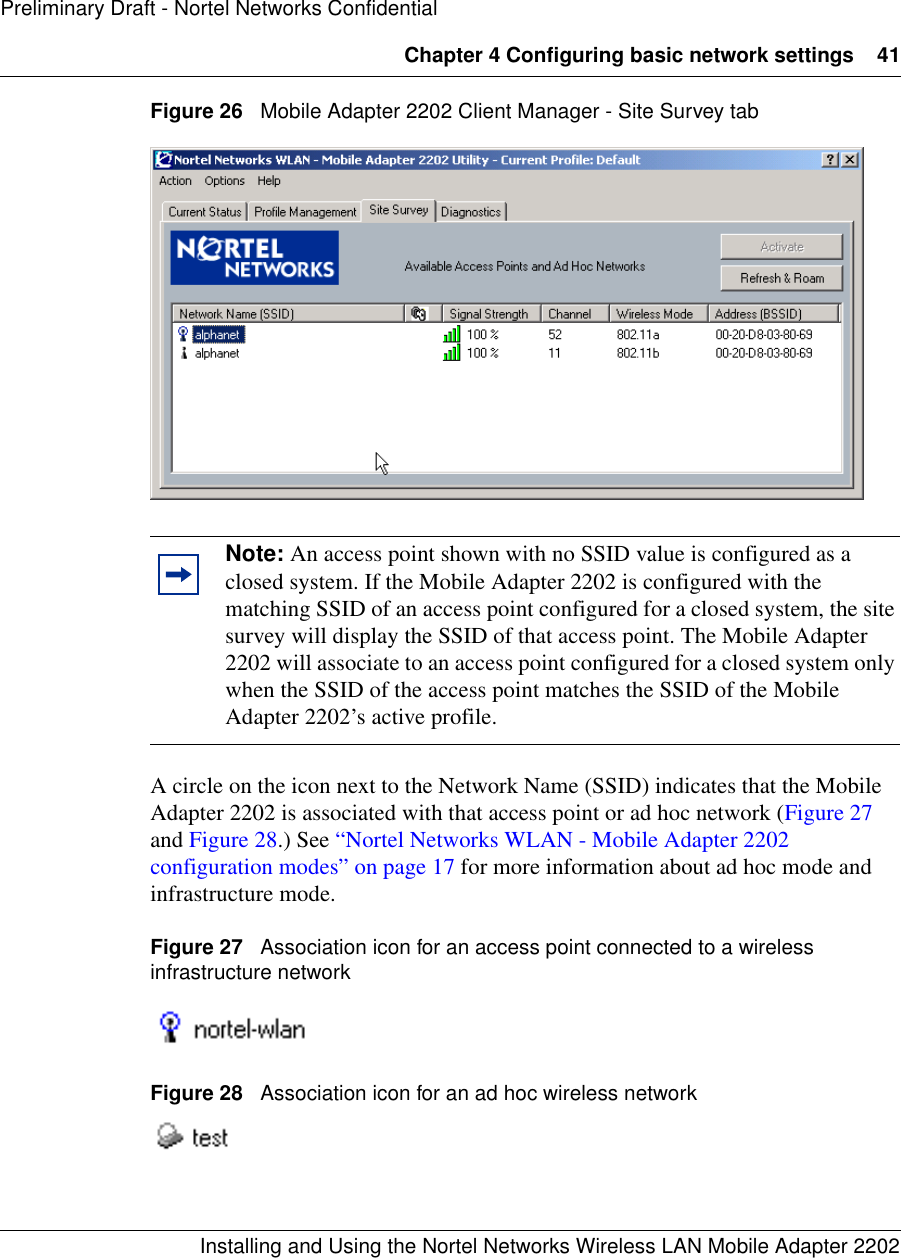 Chapter 4 Configuring basic network settings 41Installing and Using the Nortel Networks Wireless LAN Mobile Adapter 2202Preliminary Draft - Nortel Networks ConfidentialFigure 26   Mobile Adapter 2202 Client Manager - Site Survey tabA circle on the icon next to the Network Name (SSID) indicates that the Mobile Adapter 2202 is associated with that access point or ad hoc network (Figure 27 and Figure 28.) See “Nortel Networks WLAN - Mobile Adapter 2202 configuration modes” on page 17 for more information about ad hoc mode and infrastructure mode.Figure 27   Association icon for an access point connected to a wireless infrastructure networkFigure 28   Association icon for an ad hoc wireless networkNote: An access point shown with no SSID value is configured as a closed system. If the Mobile Adapter 2202 is configured with the matching SSID of an access point configured for a closed system, the site survey will display the SSID of that access point. The Mobile Adapter 2202 will associate to an access point configured for a closed system only when the SSID of the access point matches the SSID of the Mobile Adapter 2202’s active profile.