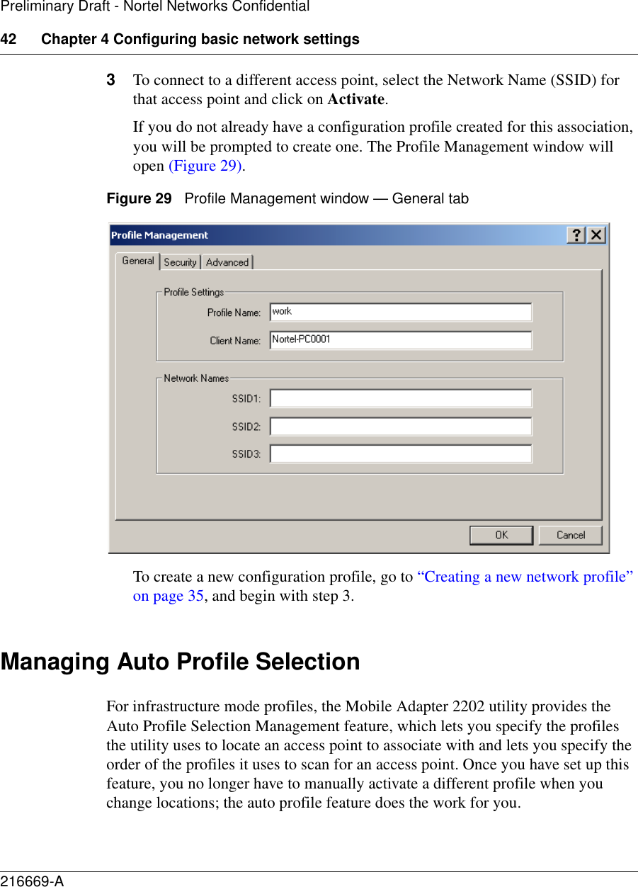 42 Chapter 4 Configuring basic network settings216669-APreliminary Draft - Nortel Networks Confidential3To connect to a different access point, select the Network Name (SSID) for that access point and click on Activate.If you do not already have a configuration profile created for this association, you will be prompted to create one. The Profile Management window will open (Figure 29).Figure 29   Profile Management window — General tabTo create a new configuration profile, go to “Creating a new network profile” on page 35, and begin with step 3.Managing Auto Profile SelectionFor infrastructure mode profiles, the Mobile Adapter 2202 utility provides the Auto Profile Selection Management feature, which lets you specify the profiles the utility uses to locate an access point to associate with and lets you specify the order of the profiles it uses to scan for an access point. Once you have set up this feature, you no longer have to manually activate a different profile when you change locations; the auto profile feature does the work for you. 