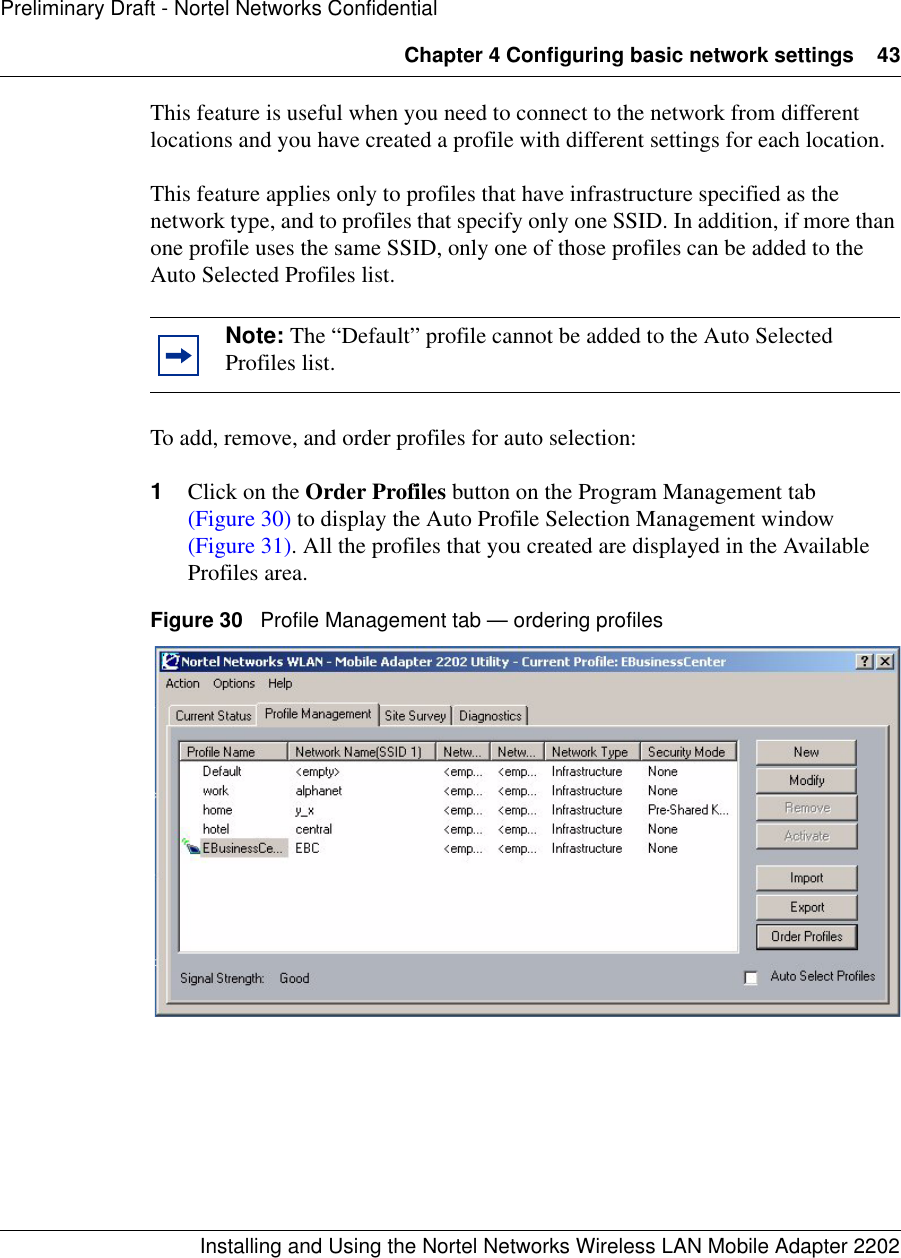 Chapter 4 Configuring basic network settings 43Installing and Using the Nortel Networks Wireless LAN Mobile Adapter 2202Preliminary Draft - Nortel Networks ConfidentialThis feature is useful when you need to connect to the network from different locations and you have created a profile with different settings for each location.This feature applies only to profiles that have infrastructure specified as the network type, and to profiles that specify only one SSID. In addition, if more than one profile uses the same SSID, only one of those profiles can be added to the Auto Selected Profiles list.To add, remove, and order profiles for auto selection:1Click on the Order Profiles button on the Program Management tab (Figure 30) to display the Auto Profile Selection Management window (Figure 31). All the profiles that you created are displayed in the Available Profiles area.Figure 30   Profile Management tab — ordering profilesNote: The “Default” profile cannot be added to the Auto Selected Profiles list.