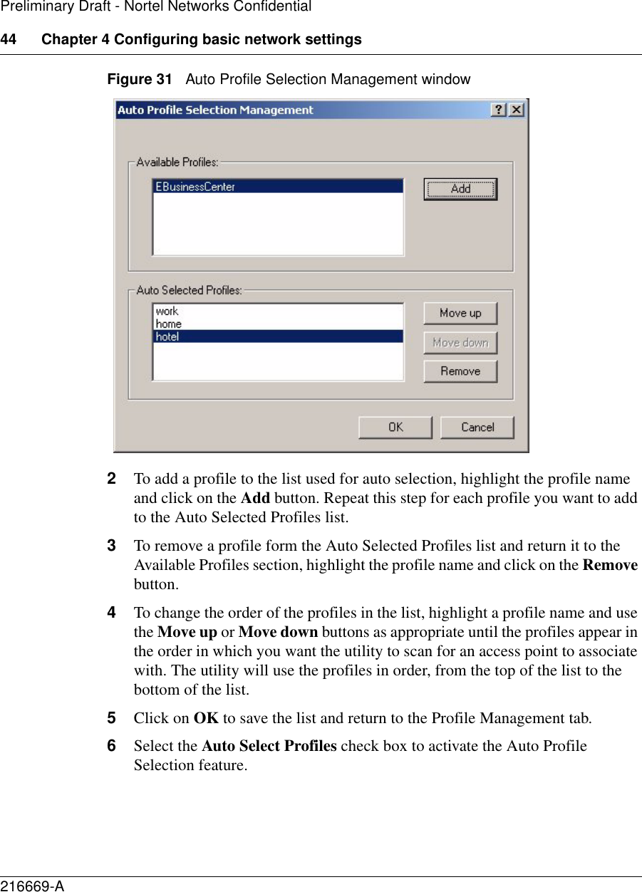 44 Chapter 4 Configuring basic network settings216669-APreliminary Draft - Nortel Networks ConfidentialFigure 31   Auto Profile Selection Management window2To add a profile to the list used for auto selection, highlight the profile name and click on the Add button. Repeat this step for each profile you want to add to the Auto Selected Profiles list.3To remove a profile form the Auto Selected Profiles list and return it to the Available Profiles section, highlight the profile name and click on the Remove button.4To change the order of the profiles in the list, highlight a profile name and use the Move up or Move down buttons as appropriate until the profiles appear in the order in which you want the utility to scan for an access point to associate with. The utility will use the profiles in order, from the top of the list to the bottom of the list.5Click on OK to save the list and return to the Profile Management tab.6Select the Auto Select Profiles check box to activate the Auto Profile Selection feature.