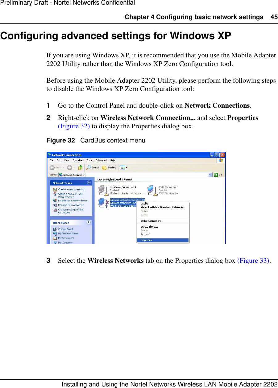 Chapter 4 Configuring basic network settings 45Installing and Using the Nortel Networks Wireless LAN Mobile Adapter 2202Preliminary Draft - Nortel Networks ConfidentialConfiguring advanced settings for Windows XPIf you are using Windows XP, it is recommended that you use the Mobile Adapter 2202 Utility rather than the Windows XP Zero Configuration tool. Before using the Mobile Adapter 2202 Utility, please perform the following steps to disable the Windows XP Zero Configuration tool:1Go to the Control Panel and double-click on Network Connections.2Right-click on Wireless Network Connection... and select Properties (Figure 32) to display the Properties dialog box.Figure 32   CardBus context menu3Select the Wireless Networks tab on the Properties dialog box (Figure 33). 